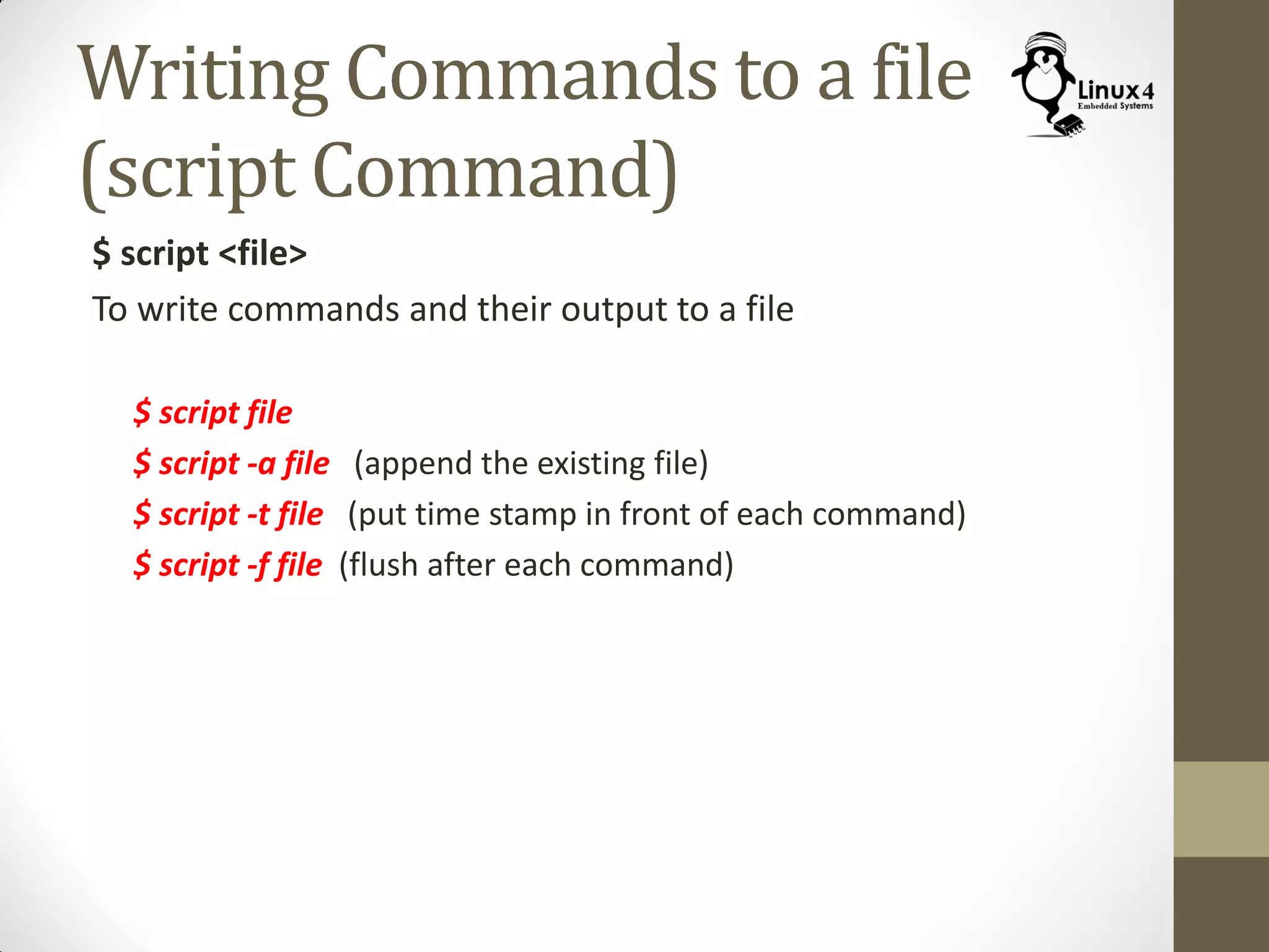Writing Commands to a file
(script Command)
$ script <file>
To write commands and their output to a file
$ script file
$ script -a file (append the existing file)
$ script -t file (put time stamp in front of each command)
$ script -f file (flush after each command)
 