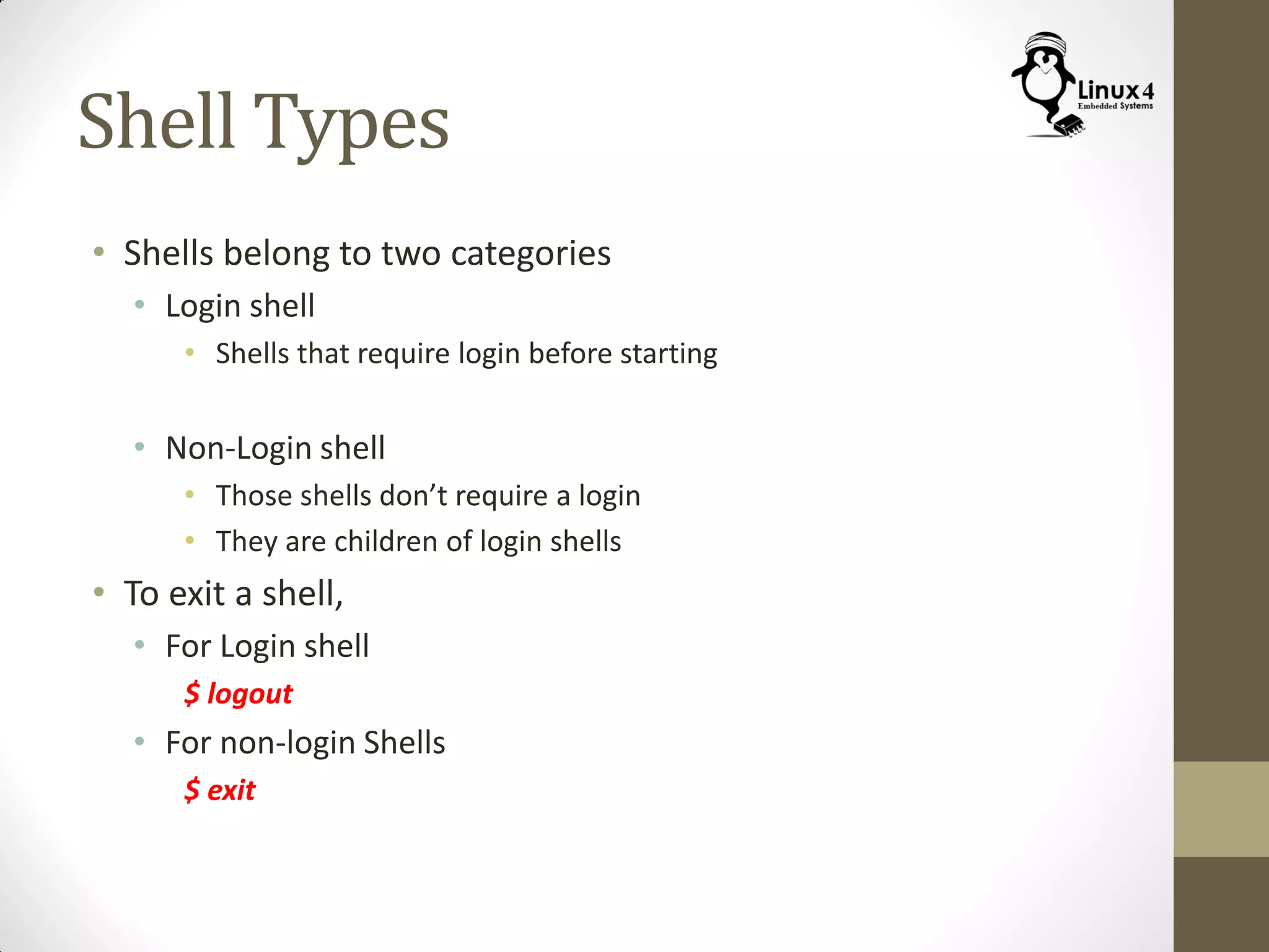 Shell Types
• Shells belong to two categories
• Login shell
• Shells that require login before starting
• Non-Login shell
• Those shells don’t require a login
• They are children of login shells
• To exit a shell,
• For Login shell
$ logout
• For non-login Shells
$ exit
 