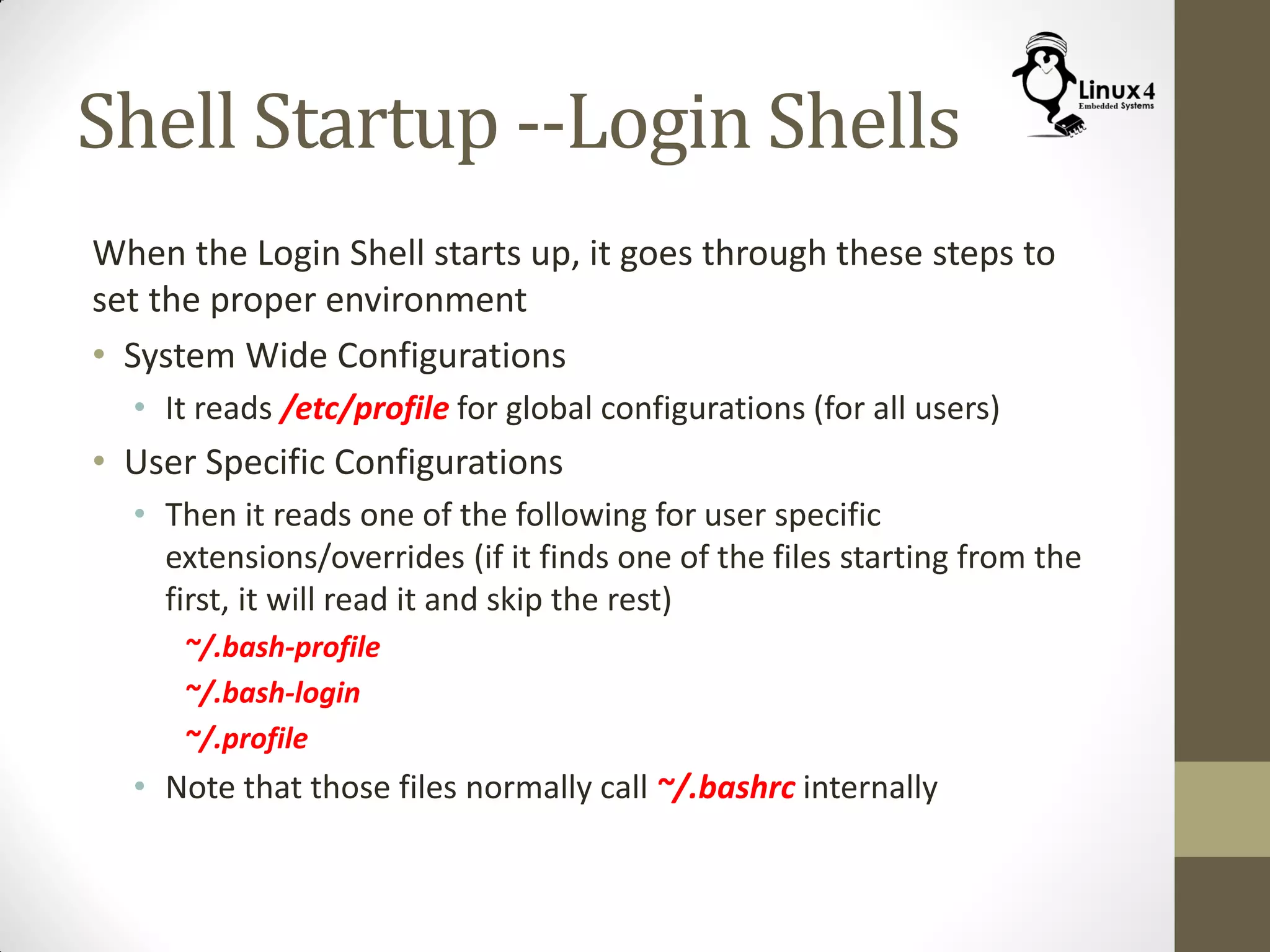 Shell Startup --Login Shells
When the Login Shell starts up, it goes through these steps to
set the proper environment
• System Wide Configurations
• It reads /etc/profile for global configurations (for all users)
• User Specific Configurations
• Then it reads one of the following for user specific
extensions/overrides (if it finds one of the files starting from the
first, it will read it and skip the rest)
~/.bash-profile
~/.bash-login
~/.profile
• Note that those files normally call ~/.bashrc internally
 