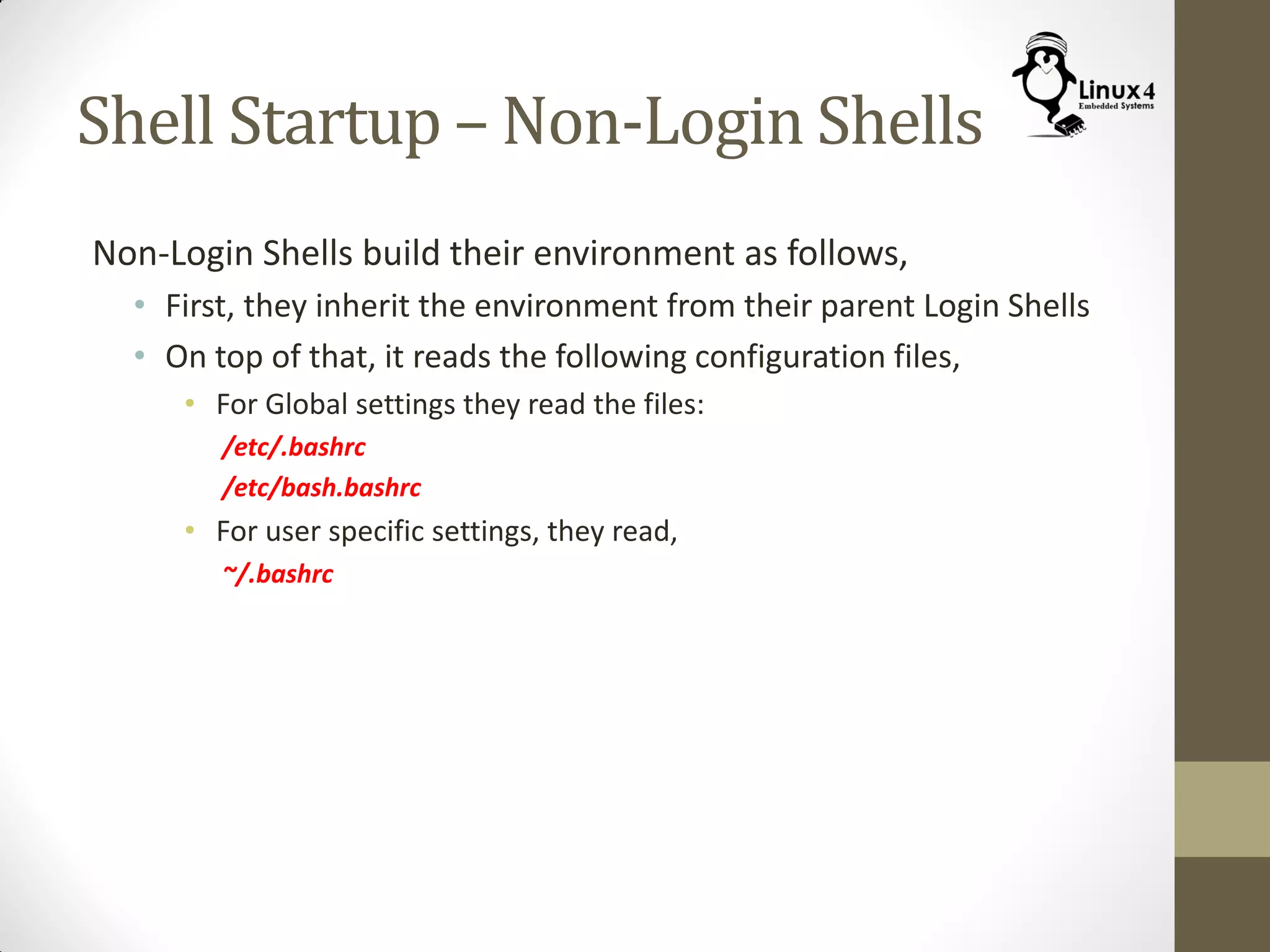 Shell Startup – Non-Login Shells
Non-Login Shells build their environment as follows,
• First, they inherit the environment from their parent Login Shells
• On top of that, it reads the following configuration files,
• For Global settings they read the files:
/etc/.bashrc
/etc/bash.bashrc
• For user specific settings, they read,
~/.bashrc
 