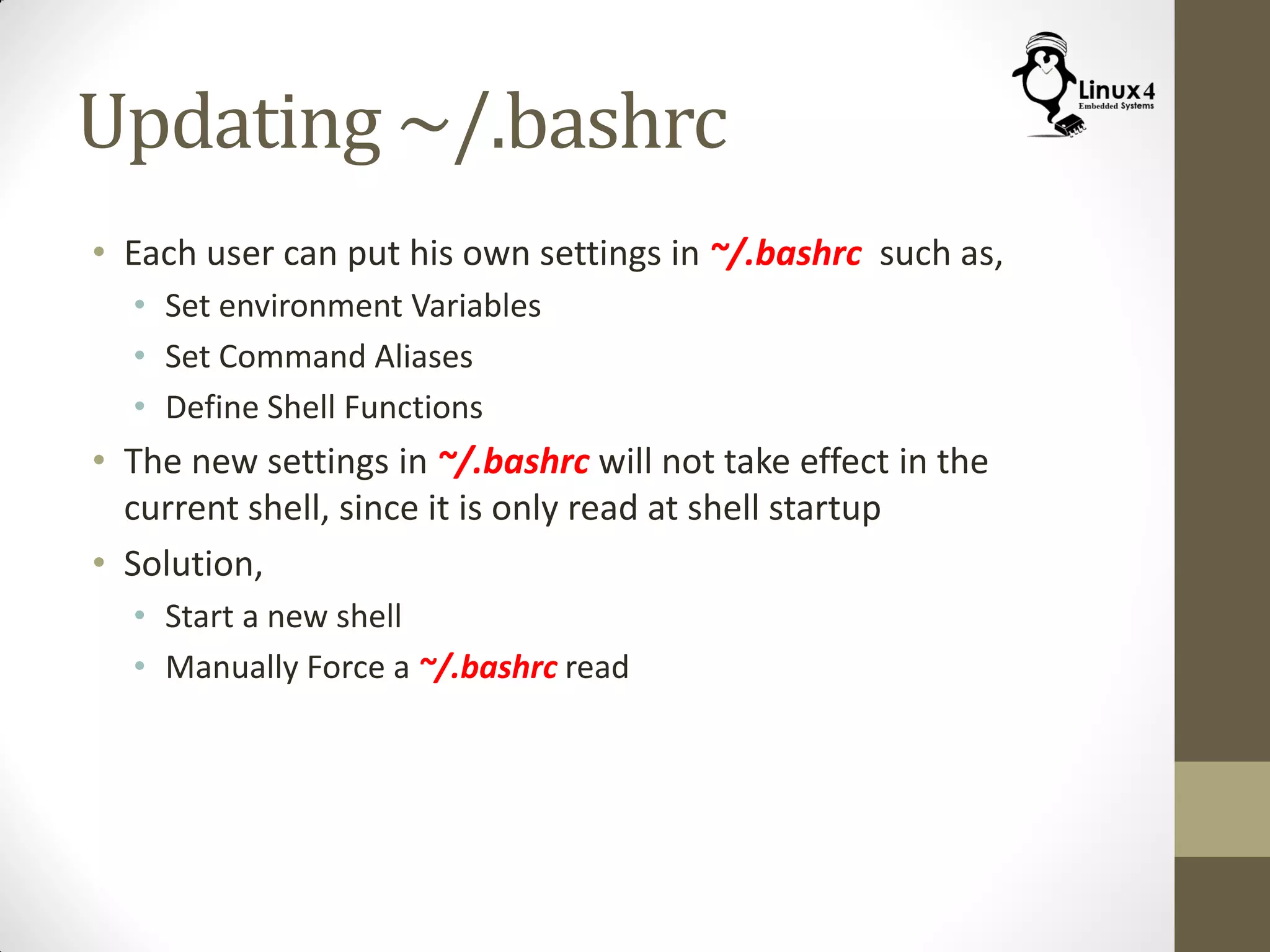 Updating ~/.bashrc
• Each user can put his own settings in ~/.bashrc such as,
• Set environment Variables
• Set Command Aliases
• Define Shell Functions
• The new settings in ~/.bashrc will not take effect in the
current shell, since it is only read at shell startup
• Solution,
• Start a new shell
• Manually Force a ~/.bashrc read
 