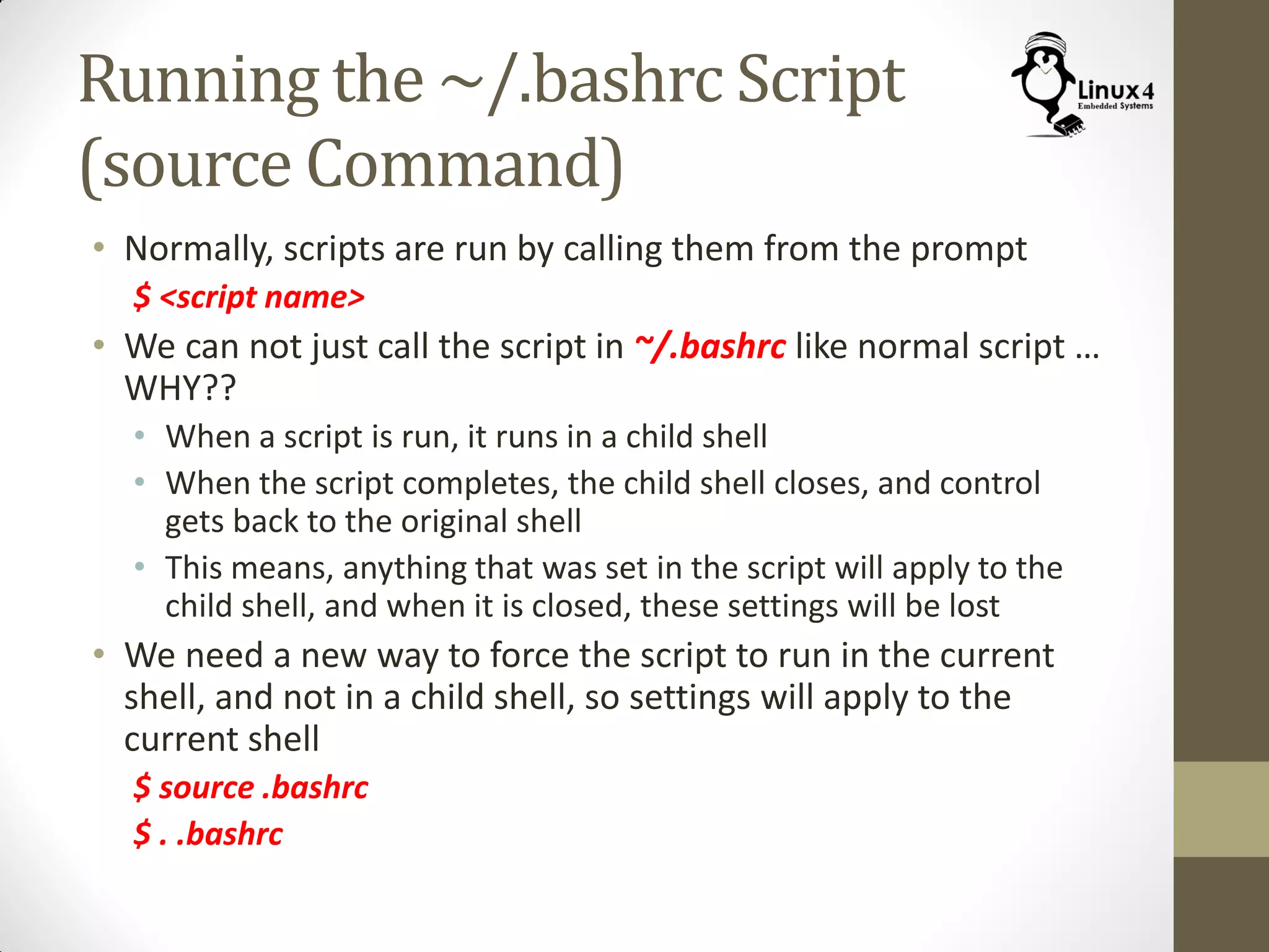 Running the ~/.bashrc Script
(source Command)
• Normally, scripts are run by calling them from the prompt
$ <script name>
• We can not just call the script in ~/.bashrc like normal script …
WHY??
• When a script is run, it runs in a child shell
• When the script completes, the child shell closes, and control
gets back to the original shell
• This means, anything that was set in the script will apply to the
child shell, and when it is closed, these settings will be lost
• We need a new way to force the script to run in the current
shell, and not in a child shell, so settings will apply to the
current shell
$ source .bashrc
$ . .bashrc
 