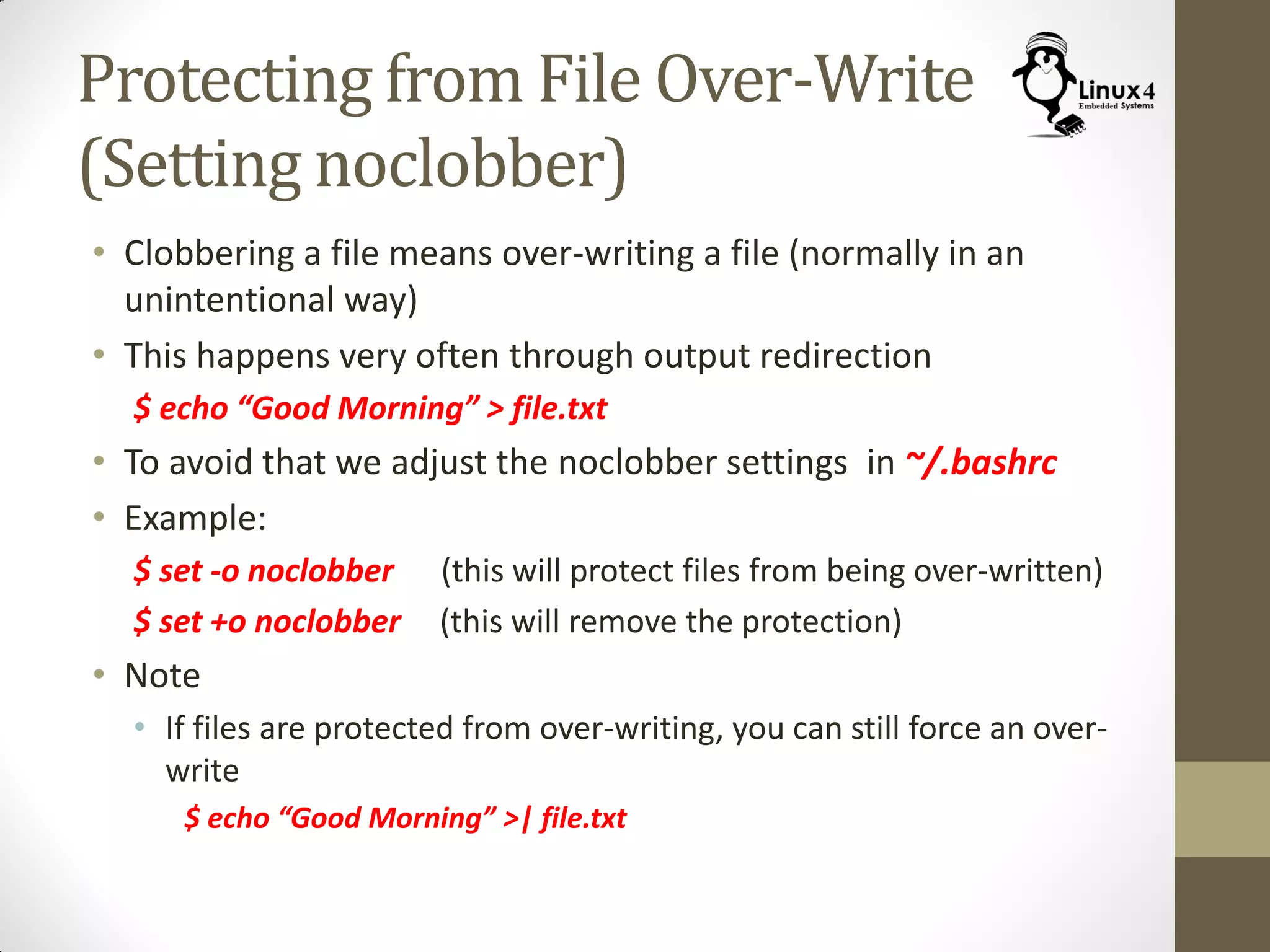 Protecting from File Over-Write
(Setting noclobber)
• Clobbering a file means over-writing a file (normally in an
unintentional way)
• This happens very often through output redirection
$ echo “Good Morning” > file.txt
• To avoid that we adjust the noclobber settings in ~/.bashrc
• Example:
$ set -o noclobber (this will protect files from being over-written)
$ set +o noclobber (this will remove the protection)
• Note
• If files are protected from over-writing, you can still force an over-
write
$ echo “Good Morning” >| file.txt
 