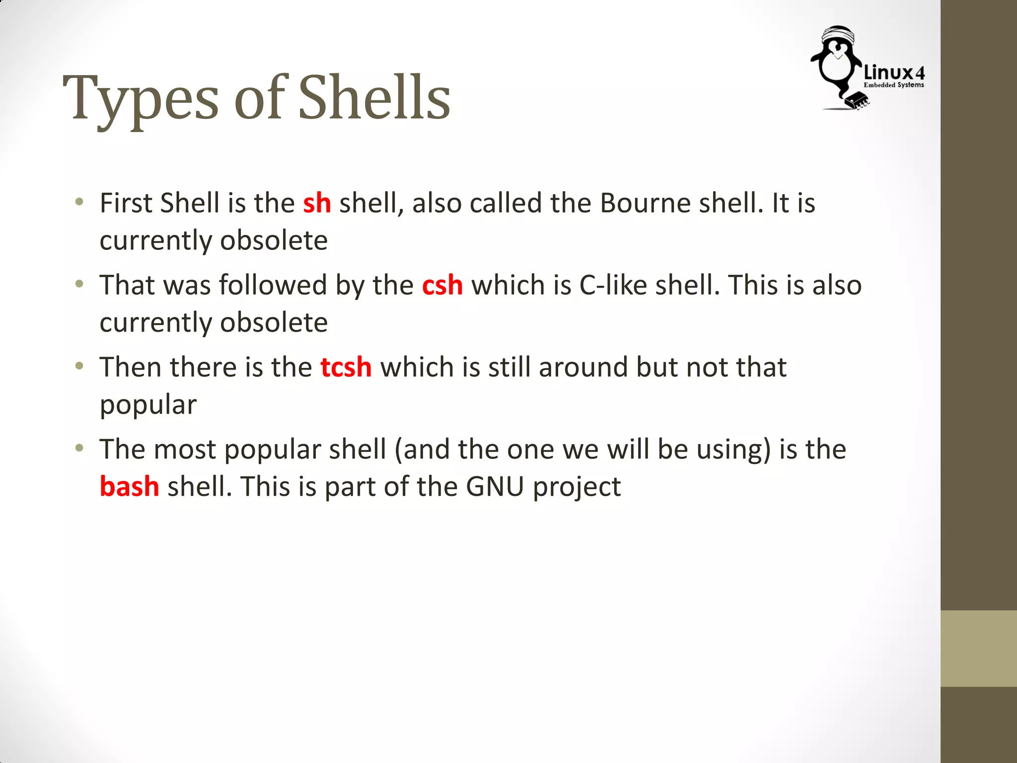 Types of Shells
• First Shell is the sh shell, also called the Bourne shell. It is
currently obsolete
• That was followed by the csh which is C-like shell. This is also
currently obsolete
• Then there is the tcsh which is still around but not that
popular
• The most popular shell (and the one we will be using) is the
bash shell. This is part of the GNU project
 