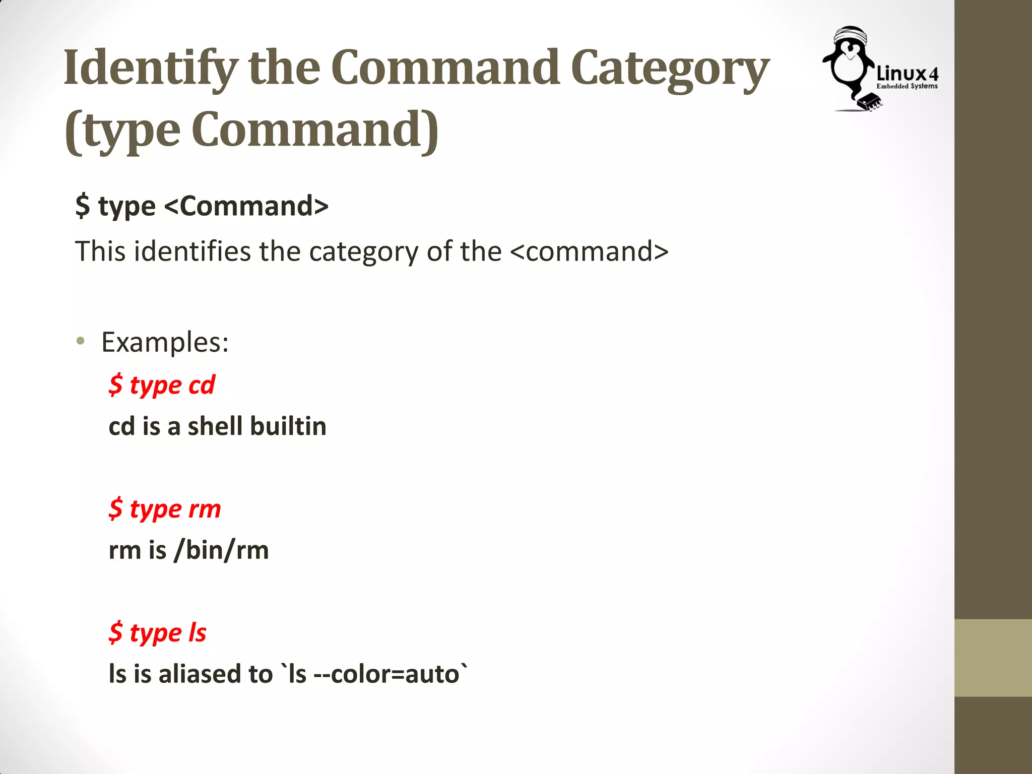Identify the Command Category
(type Command)
$ type <Command>
This identifies the category of the <command>
• Examples:
$ type cd
cd is a shell builtin
$ type rm
rm is /bin/rm
$ type ls
ls is aliased to `ls --color=auto`
 