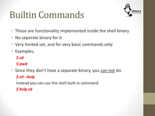 Builtin Commands
• Those are functionality implemented inside the shell binary
• No separate binary for it
• Very limited set, and for very basic commands only
• Examples,
$ cd
$ pwd
• Since they don’t have a separate binary, you can not do
$ cd --help
Instead you can use the shell built in command
$ help cd
 