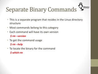 Separate Binary Commands
• This is a separate program that resides in the Linux directory
structure
• Most commands belong to this category
• Each command will have its own version
$ rm --version
• To get the command usage
$ rm --help
• To locate the binary for the command
$ which rm
 