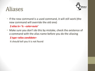 Aliases
• If the new command is a used command, it will still work (the
new command will override the old one)
$ alias ls= ‘ls --color=auto’
• Make sure you don’t do this by mistake, check the existence of
a command with the alias name before you do the aliasing
$ type <alias candidate>
It should tell you it is not found
 