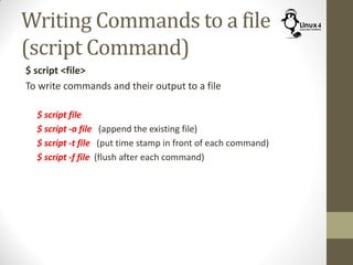 Writing Commands to a file
(script Command)
$ script <file>
To write commands and their output to a file
$ script file
$ script -a file (append the existing file)
$ script -t file (put time stamp in front of each command)
$ script -f file (flush after each command)
 
