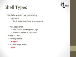 Shell Types
• Shells belong to two categories
• Login shell
• Shells that require login before starting
• Non-Login shell
• Those shells don’t require a login
• They are children of login shells
• To exit a shell,
• For Login shell
$ logout
• For non-login Shells
$ exit
 