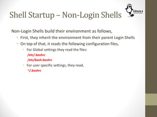 Shell Startup – Non-Login Shells
Non-Login Shells build their environment as follows,
• First, they inherit the environment from their parent Login Shells
• On top of that, it reads the following configuration files,
• For Global settings they read the files:
/etc/.bashrc
/etc/bash.bashrc
• For user specific settings, they read,
~/.bashrc
 