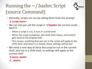 Running the ~/.bashrc Script
(source Command)
• Normally, scripts are run by calling them from the prompt
$ <script name>
• We can not just call the script in ~/.bashrc like normal script …
WHY??
• When a script is run, it runs in a child shell
• When the script completes, the child shell closes, and control
gets back to the original shell
• This means, anything that was set in the script will apply to the
child shell, and when it is closed, these settings will be lost
• We need a new way to force the script to run in the current
shell, and not in a child shell, so settings will apply to the
current shell
$ source .bashrc
$ . .bashrc
 