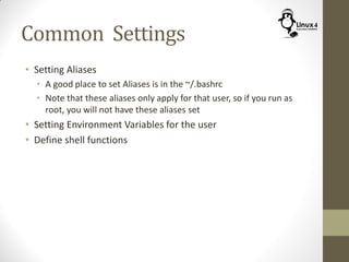 Common Settings
• Setting Aliases
• A good place to set Aliases is in the ~/.bashrc
• Note that these aliases only apply for that user, so if you run as
root, you will not have these aliases set
• Setting Environment Variables for the user
• Define shell functions
 
