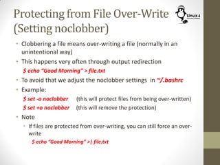 Protecting from File Over-Write
(Setting noclobber)
• Clobbering a file means over-writing a file (normally in an
unintentional way)
• This happens very often through output redirection
$ echo “Good Morning” > file.txt
• To avoid that we adjust the noclobber settings in ~/.bashrc
• Example:
$ set -o noclobber (this will protect files from being over-written)
$ set +o noclobber (this will remove the protection)
• Note
• If files are protected from over-writing, you can still force an over-
write
$ echo “Good Morning” >| file.txt
 