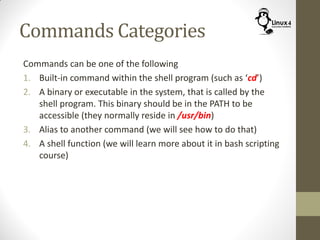 Commands Categories
Commands can be one of the following
1. Built-in command within the shell program (such as ‘cd’)
2. A binary or executable in the system, that is called by the
shell program. This binary should be in the PATH to be
accessible (they normally reside in /usr/bin)
3. Alias to another command (we will see how to do that)
4. A shell function (we will learn more about it in bash scripting
course)
 
