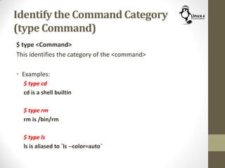 Identify the Command Category
(type Command)
$ type <Command>
This identifies the category of the <command>
• Examples:
$ type cd
cd is a shell builtin
$ type rm
rm is /bin/rm
$ type ls
ls is aliased to `ls --color=auto`
 