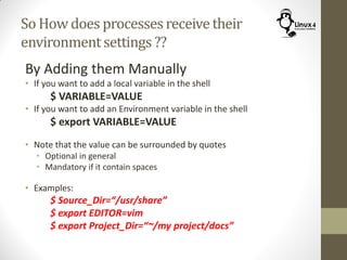 So How does processesreceivetheir
environmentsettings ??
By Adding them Manually
• If you want to add a local variable in the shell
$ VARIABLE=VALUE
• If you want to add an Environment variable in the shell
$ export VARIABLE=VALUE
• Note that the value can be surrounded by quotes
• Optional in general
• Mandatory if it contain spaces
• Examples:
$ Source_Dir=“/usr/share”
$ export EDITOR=vim
$ export Project_Dir=“~/my project/docs”
 