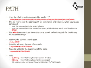 PATH
• It is a list of directories separated by a colon “:”
/home/tom/bin:/usr/local/sbin:/usr/local/bin:/usr/sbin:/usr/bin:/sbin:/bin:/usr/games
• This list represents the search path for commands and binaries, when you issue a
command
• Issue the command with the binary full path
• Issue the command with the name of the binary, and leave Linux search for it based on the
$PATH
• The which command performs the same search to find the path for the binary
without executing it
• To show the current search path
$ echo $PATH
• To add a folder to the end of the path
$ export PATH=$PATH:/usr/bin
• To add a folder to the beginning of the path
$ export PATH=/bin:${PATH}
• Note,
• $ ./binary Runs the binary from the current directory
• $ binary Runs the binary based on the search path
• It is recommended not to add the current directory (“./”)to the path
 