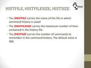 HISTFILE, HISTFILESIZE, HISTSIZE
• The $HISTFILE carries the name of the file in which
command history is saved
• The $HISTFILESIZE carries the maximum number of lines
contained in the history file
• The $HISTSIZE carries the number of commands to
remember in the command history. The default value is
500.
 