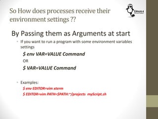 So How does processesreceivetheir
environmentsettings ??
By Passing them as Arguments at start
• If you want to run a program with some environment variables
settings
$ env VAR=VALUE Command
OR
$ VAR=VALUE Command
• Examples:
$ env EDITOR=vim xterm
$ EDITOR=vim PATH=$PATH:~/projects myScript.sh
 