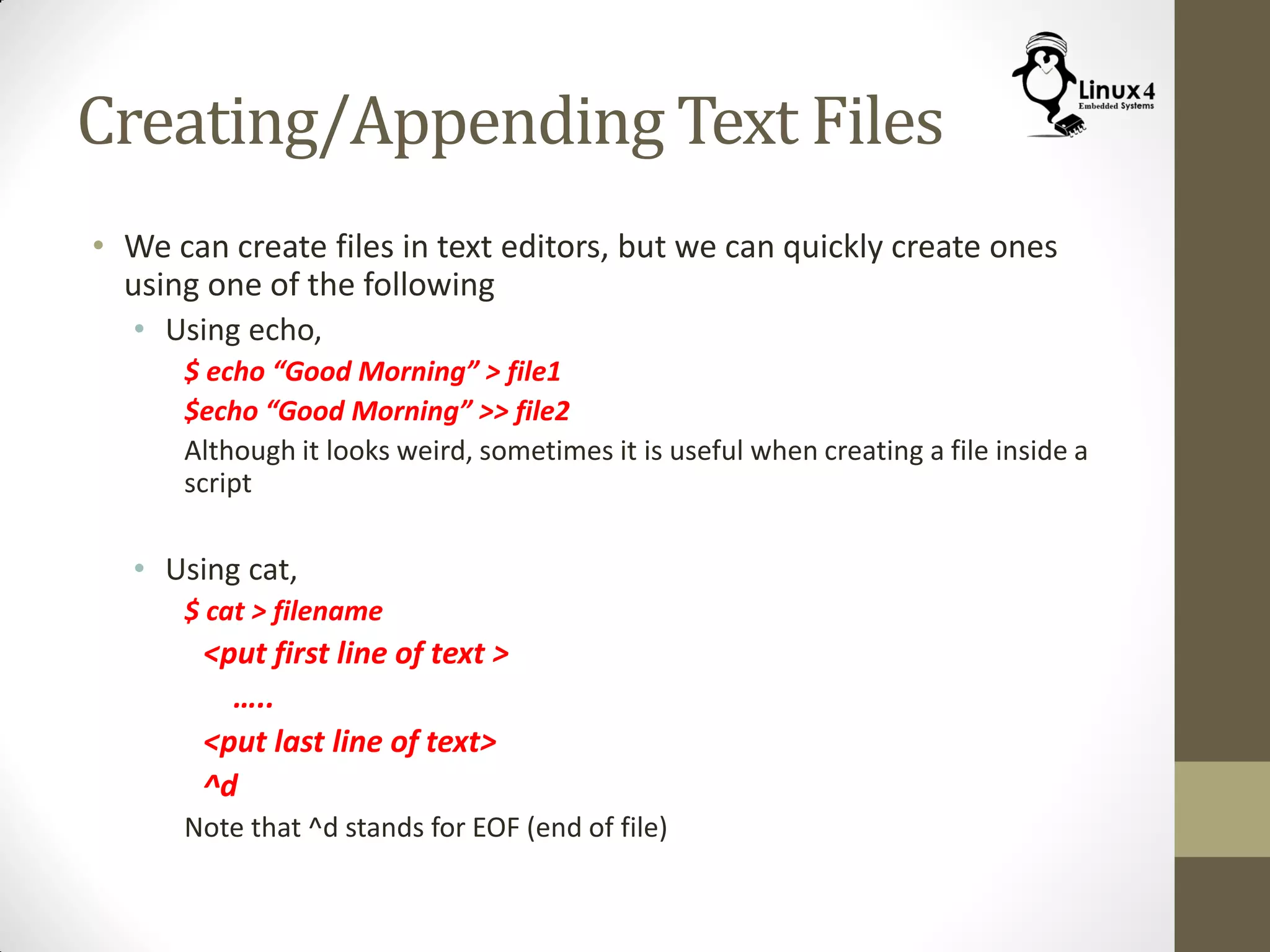 Creating/Appending Text Files
• We can create files in text editors, but we can quickly create ones
using one of the following
• Using echo,
$ echo “Good Morning” > file1
$echo “Good Morning” >> file2
Although it looks weird, sometimes it is useful when creating a file inside a
script
• Using cat,
$ cat > filename
<put first line of text >
…..
<put last line of text>
^d
Note that ^d stands for EOF (end of file)
 