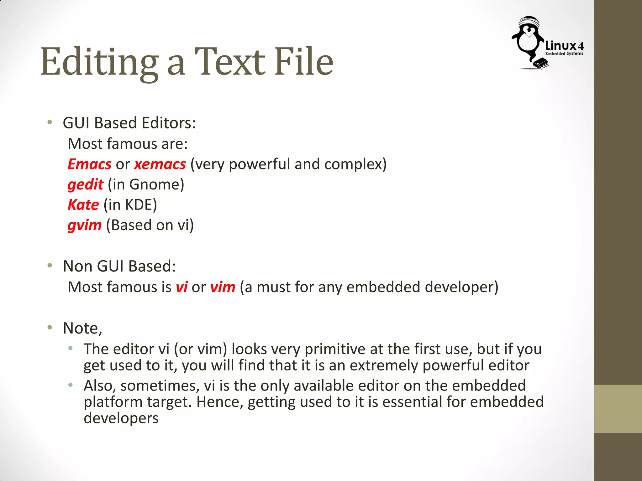Editing a Text File
• GUI Based Editors:
Most famous are:
Emacs or xemacs (very powerful and complex)
gedit (in Gnome)
Kate (in KDE)
gvim (Based on vi)
• Non GUI Based:
Most famous is vi or vim (a must for any embedded developer)
• Note,
• The editor vi (or vim) looks very primitive at the first use, but if you
get used to it, you will find that it is an extremely powerful editor
• Also, sometimes, vi is the only available editor on the embedded
platform target. Hence, getting used to it is essential for embedded
developers
 