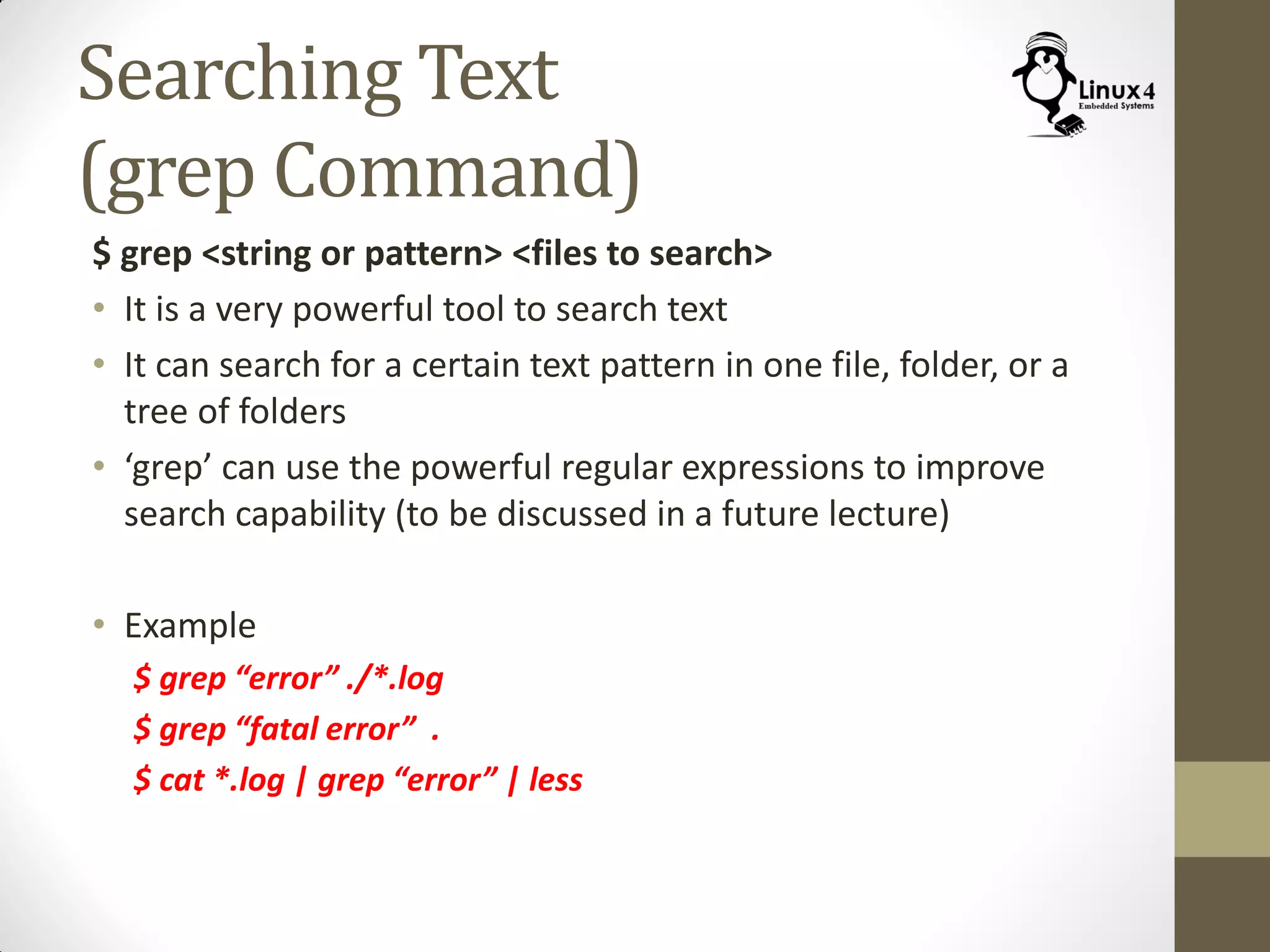Searching Text
(grep Command)
$ grep <string or pattern> <files to search>
• It is a very powerful tool to search text
• It can search for a certain text pattern in one file, folder, or a
tree of folders
• ‘grep’ can use the powerful regular expressions to improve
search capability (to be discussed in a future lecture)
• Example
$ grep “error” ./*.log
$ grep “fatal error” .
$ cat *.log | grep “error” | less
 