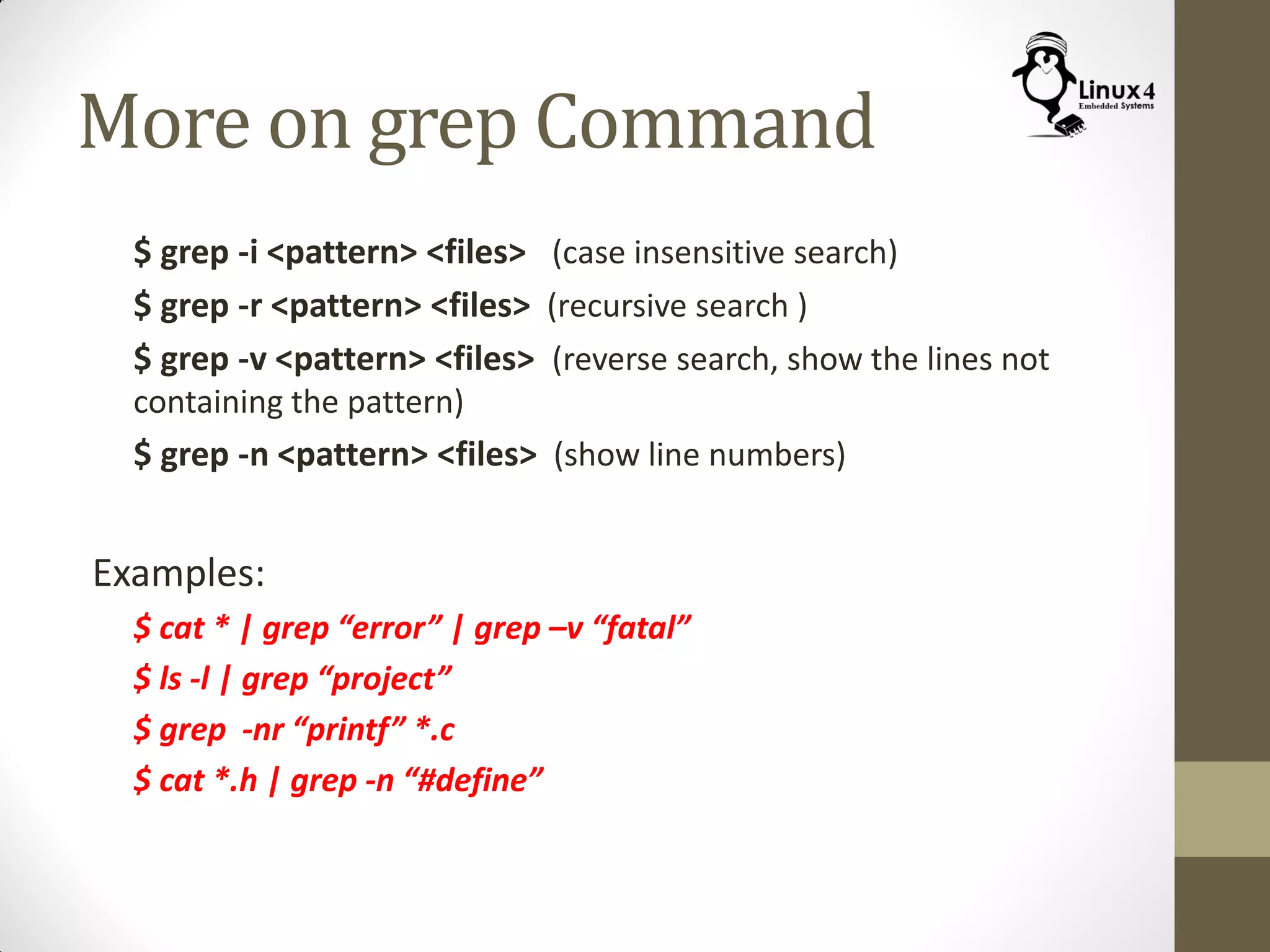 More on grep Command
$ grep -i <pattern> <files> (case insensitive search)
$ grep -r <pattern> <files> (recursive search )
$ grep -v <pattern> <files> (reverse search, show the lines not
containing the pattern)
$ grep -n <pattern> <files> (show line numbers)
Examples:
$ cat * | grep “error” | grep –v “fatal”
$ ls -l | grep “project”
$ grep -nr “printf” *.c
$ cat *.h | grep -n “#define”
 