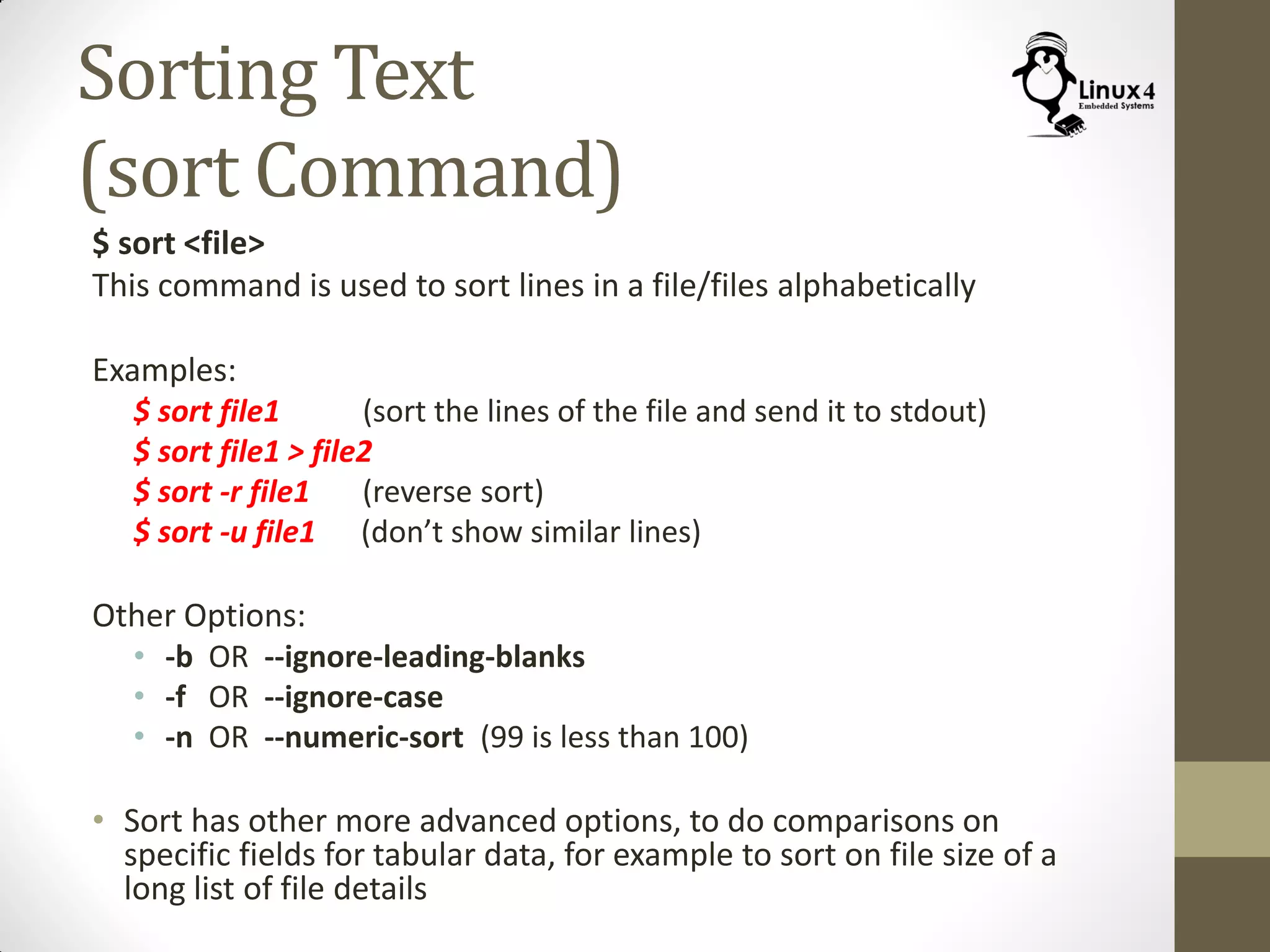 Sorting Text
(sort Command)
$ sort <file>
This command is used to sort lines in a file/files alphabetically
Examples:
$ sort file1 (sort the lines of the file and send it to stdout)
$ sort file1 > file2
$ sort -r file1 (reverse sort)
$ sort -u file1 (don’t show similar lines)
Other Options:
• -b OR --ignore-leading-blanks
• -f OR --ignore-case
• -n OR --numeric-sort (99 is less than 100)
• Sort has other more advanced options, to do comparisons on
specific fields for tabular data, for example to sort on file size of a
long list of file details
 