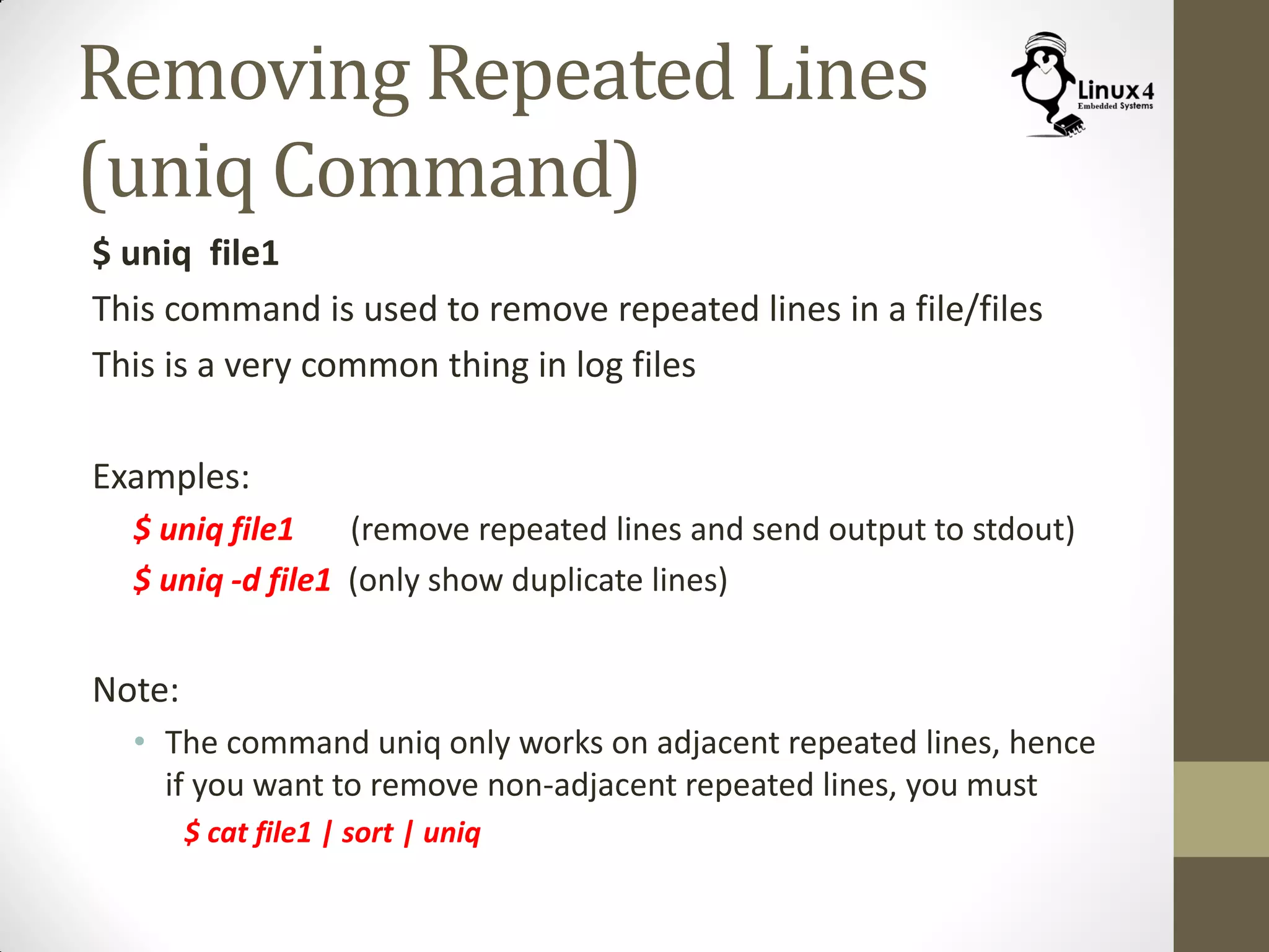 Removing Repeated Lines
(uniq Command)
$ uniq file1
This command is used to remove repeated lines in a file/files
This is a very common thing in log files
Examples:
$ uniq file1 (remove repeated lines and send output to stdout)
$ uniq -d file1 (only show duplicate lines)
Note:
• The command uniq only works on adjacent repeated lines, hence
if you want to remove non-adjacent repeated lines, you must
$ cat file1 | sort | uniq
 