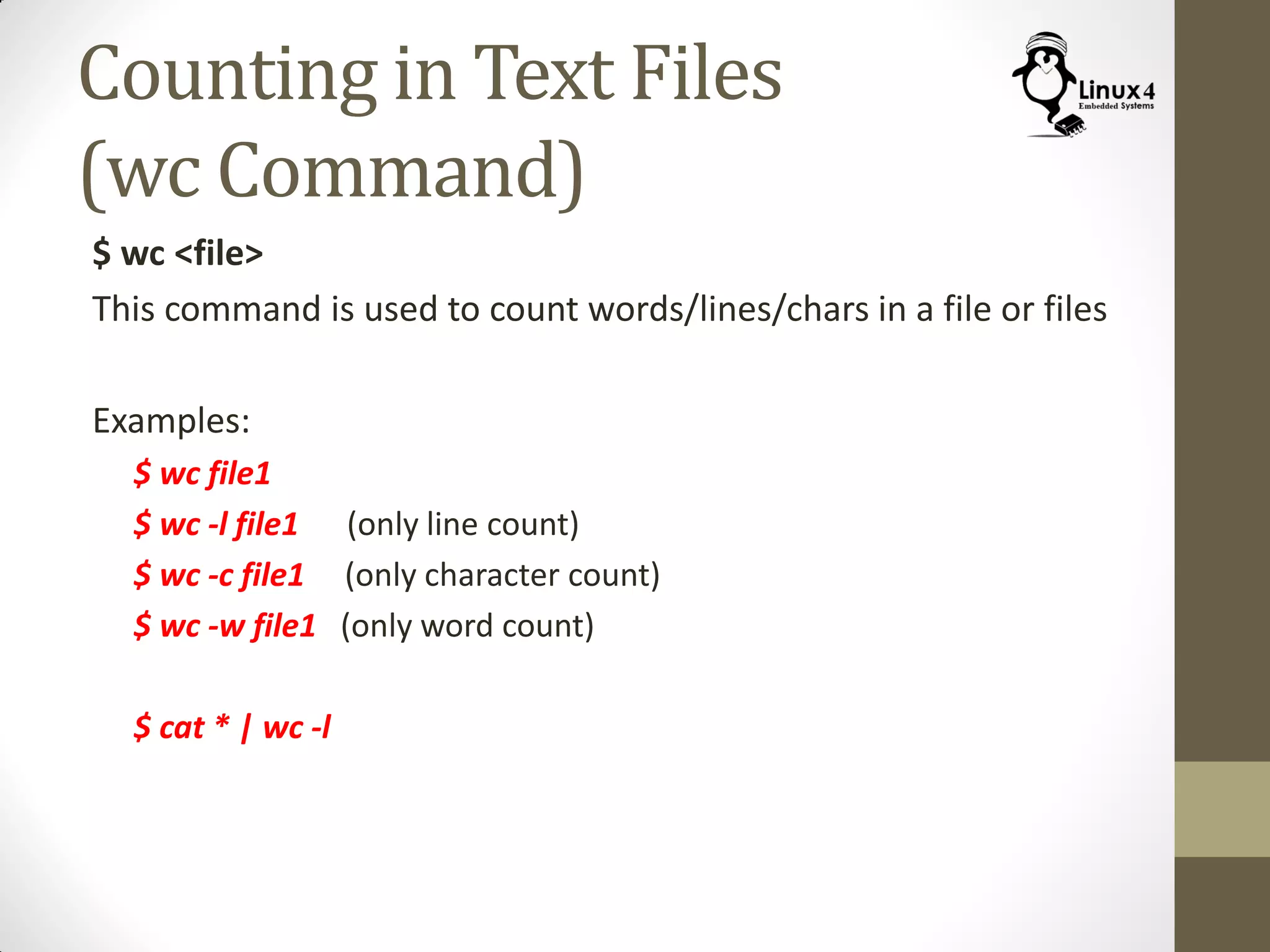 Counting in Text Files
(wc Command)
$ wc <file>
This command is used to count words/lines/chars in a file or files
Examples:
$ wc file1
$ wc -l file1 (only line count)
$ wc -c file1 (only character count)
$ wc -w file1 (only word count)
$ cat * | wc -l
 