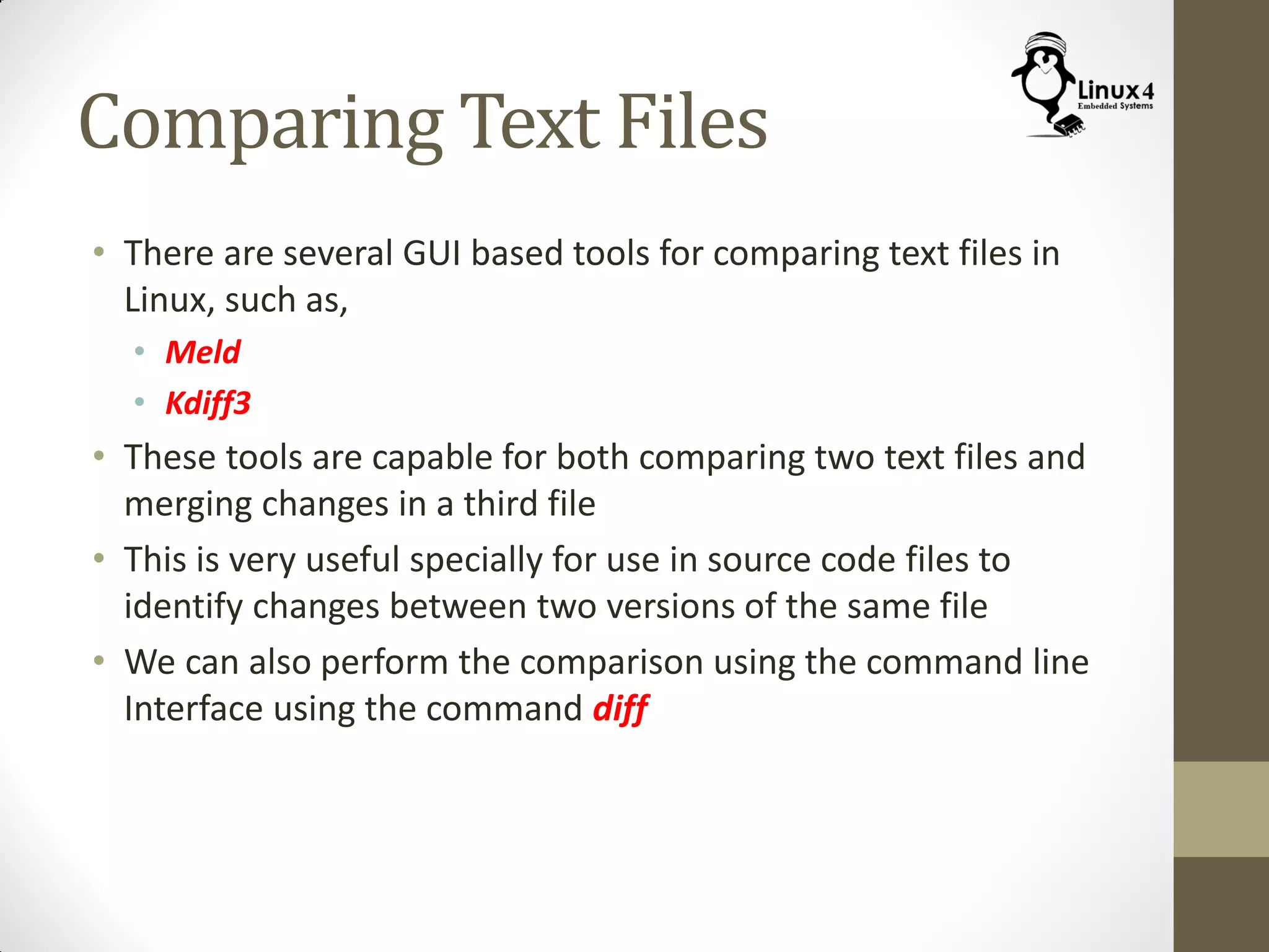 Comparing Text Files
• There are several GUI based tools for comparing text files in
Linux, such as,
• Meld
• Kdiff3
• These tools are capable for both comparing two text files and
merging changes in a third file
• This is very useful specially for use in source code files to
identify changes between two versions of the same file
• We can also perform the comparison using the command line
Interface using the command diff
 