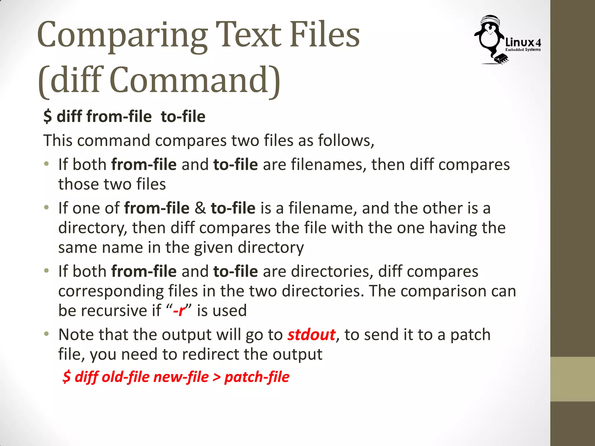 Comparing Text Files
(diff Command)
$ diff from-file to-file
This command compares two files as follows,
• If both from-file and to-file are filenames, then diff compares
those two files
• If one of from-file & to-file is a filename, and the other is a
directory, then diff compares the file with the one having the
same name in the given directory
• If both from-file and to-file are directories, diff compares
corresponding files in the two directories. The comparison can
be recursive if “-r” is used
• Note that the output will go to stdout, to send it to a patch
file, you need to redirect the output
$ diff old-file new-file > patch-file
 