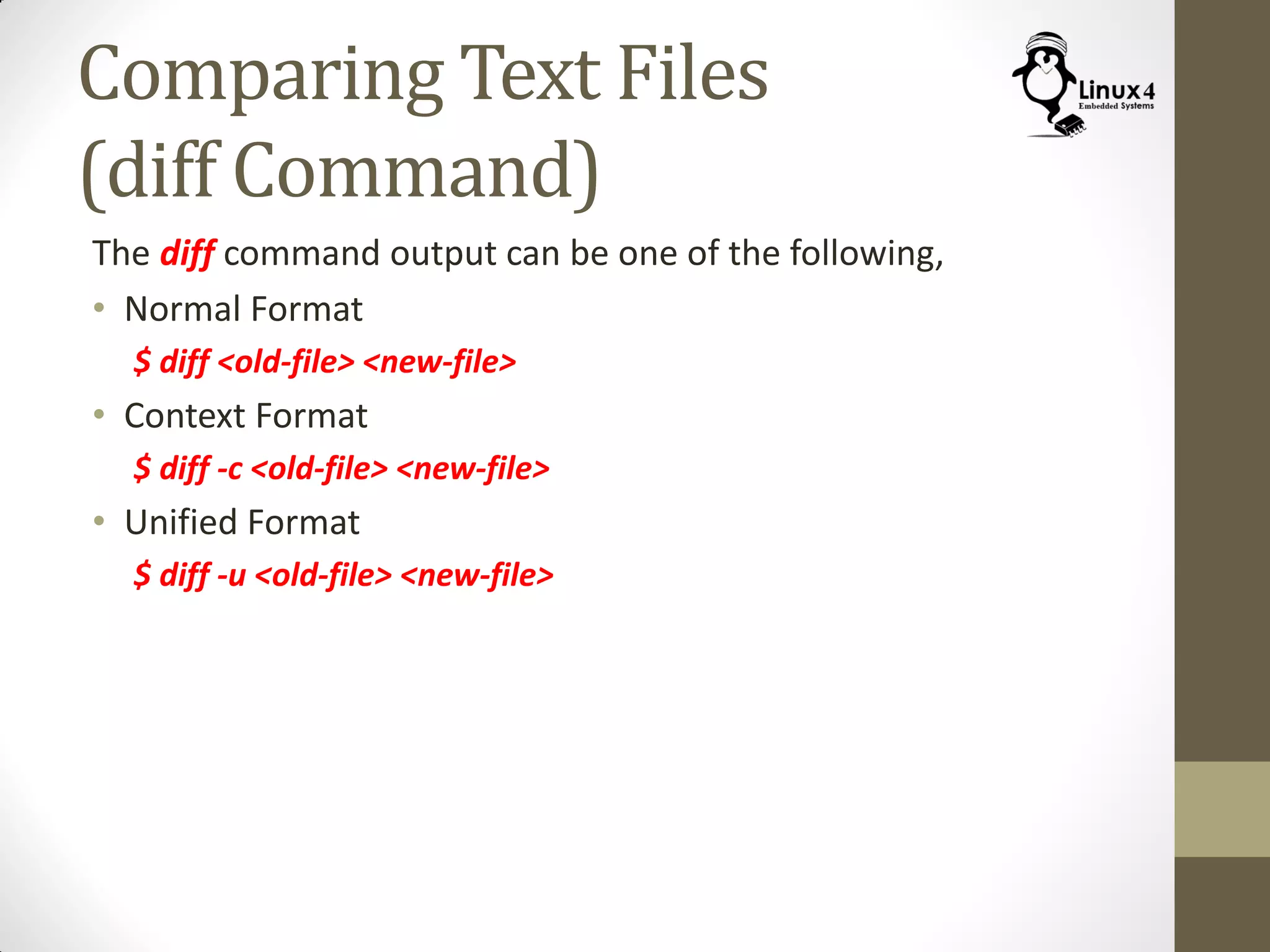 Comparing Text Files
(diff Command)
The diff command output can be one of the following,
• Normal Format
$ diff <old-file> <new-file>
• Context Format
$ diff -c <old-file> <new-file>
• Unified Format
$ diff -u <old-file> <new-file>
 