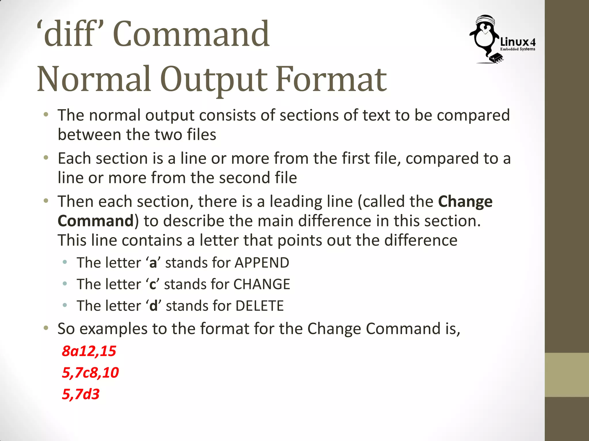 ‘diff’ Command
Normal Output Format
• The normal output consists of sections of text to be compared
between the two files
• Each section is a line or more from the first file, compared to a
line or more from the second file
• Then each section, there is a leading line (called the Change
Command) to describe the main difference in this section.
This line contains a letter that points out the difference
• The letter ‘a’ stands for APPEND
• The letter ‘c’ stands for CHANGE
• The letter ‘d’ stands for DELETE
• So examples to the format for the Change Command is,
8a12,15
5,7c8,10
5,7d3
 
