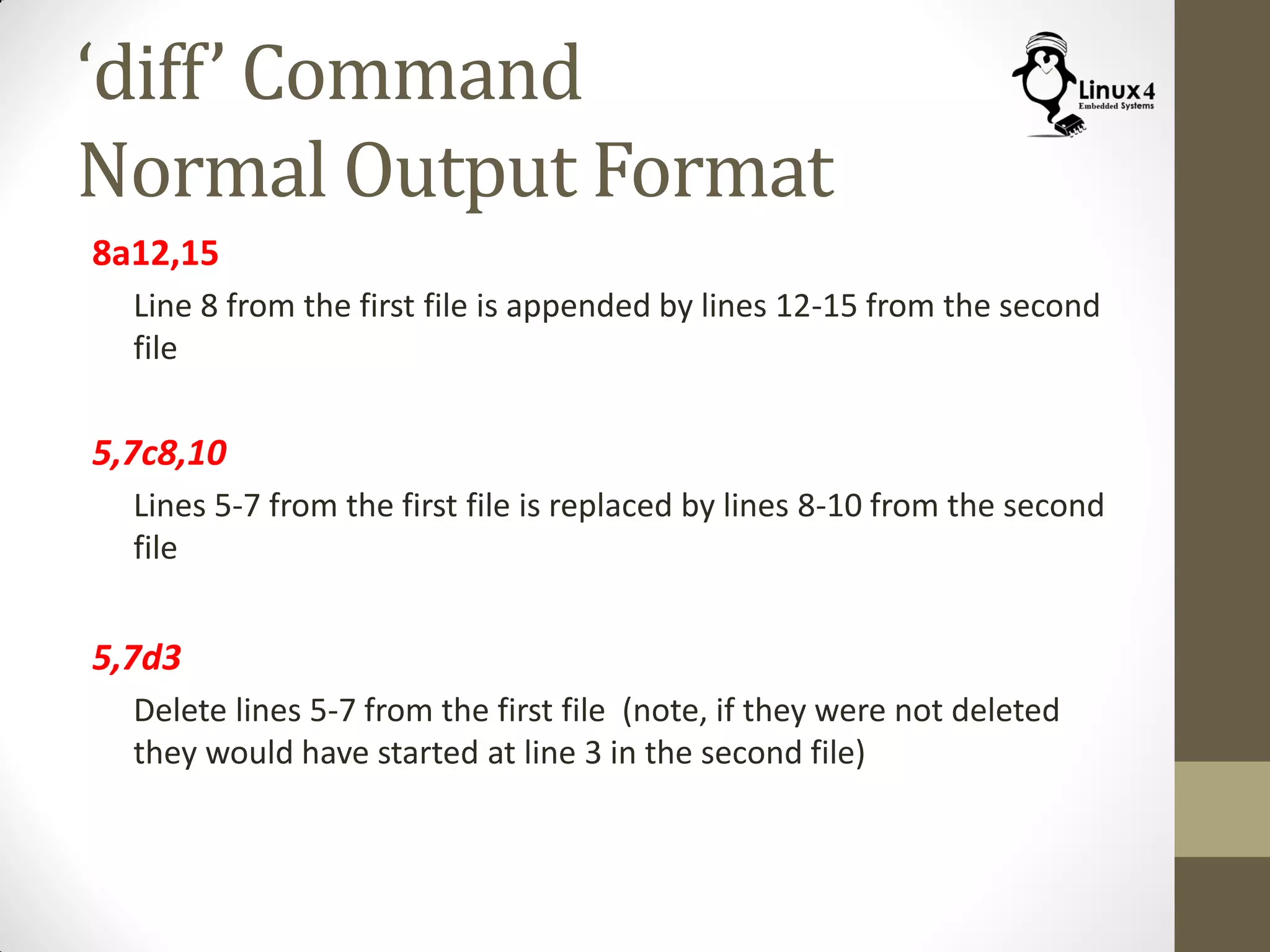 ‘diff’ Command
Normal Output Format
8a12,15
Line 8 from the first file is appended by lines 12-15 from the second
file
5,7c8,10
Lines 5-7 from the first file is replaced by lines 8-10 from the second
file
5,7d3
Delete lines 5-7 from the first file (note, if they were not deleted
they would have started at line 3 in the second file)
 