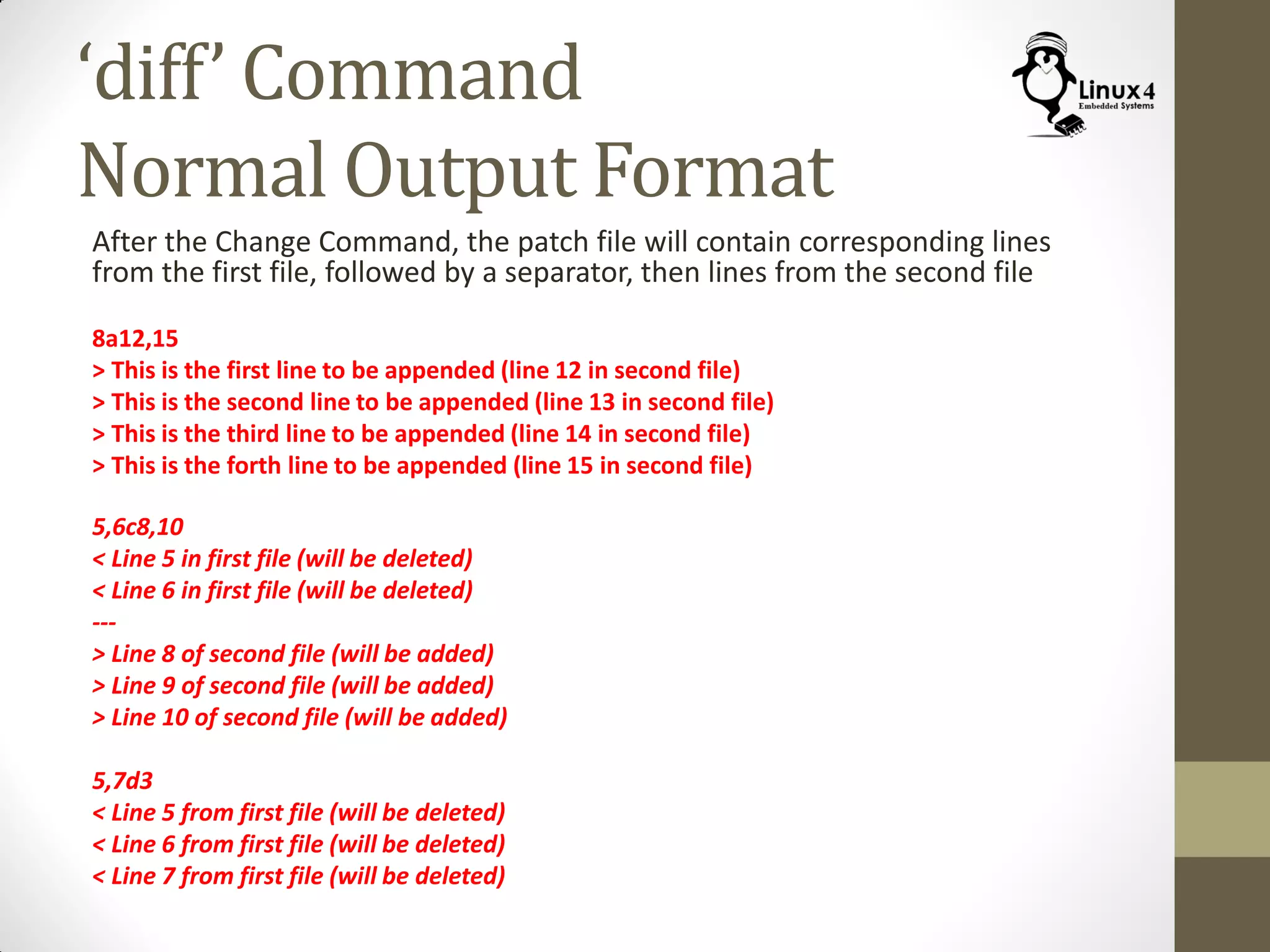 ‘diff’ Command
Normal Output Format
After the Change Command, the patch file will contain corresponding lines
from the first file, followed by a separator, then lines from the second file
8a12,15
> This is the first line to be appended (line 12 in second file)
> This is the second line to be appended (line 13 in second file)
> This is the third line to be appended (line 14 in second file)
> This is the forth line to be appended (line 15 in second file)
5,6c8,10
< Line 5 in first file (will be deleted)
< Line 6 in first file (will be deleted)
---
> Line 8 of second file (will be added)
> Line 9 of second file (will be added)
> Line 10 of second file (will be added)
5,7d3
< Line 5 from first file (will be deleted)
< Line 6 from first file (will be deleted)
< Line 7 from first file (will be deleted)
 