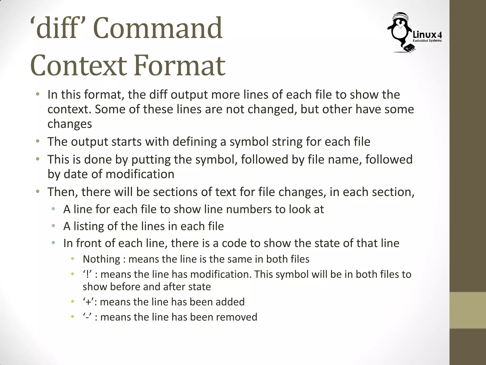 ‘diff’ Command
Context Format
• In this format, the diff output more lines of each file to show the
context. Some of these lines are not changed, but other have some
changes
• The output starts with defining a symbol string for each file
• This is done by putting the symbol, followed by file name, followed
by date of modification
• Then, there will be sections of text for file changes, in each section,
• A line for each file to show line numbers to look at
• A listing of the lines in each file
• In front of each line, there is a code to show the state of that line
• Nothing : means the line is the same in both files
• ‘!’ : means the line has modification. This symbol will be in both files to
show before and after state
• ‘+’: means the line has been added
• ‘-’ : means the line has been removed
 