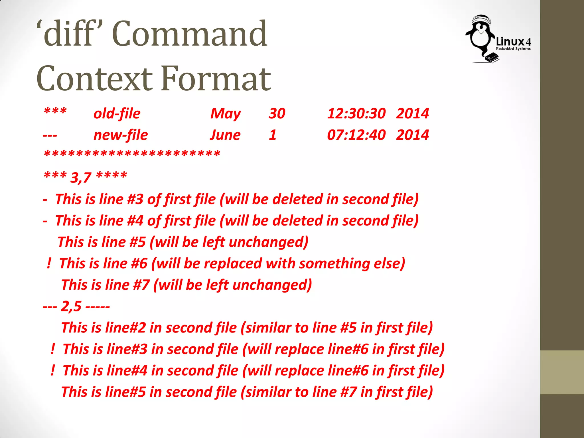 ‘diff’ Command
Context Format
*** old-file May 30 12:30:30 2014
--- new-file June 1 07:12:40 2014
**********************
*** 3,7 ****
- This is line #3 of first file (will be deleted in second file)
- This is line #4 of first file (will be deleted in second file)
This is line #5 (will be left unchanged)
! This is line #6 (will be replaced with something else)
This is line #7 (will be left unchanged)
--- 2,5 -----
This is line#2 in second file (similar to line #5 in first file)
! This is line#3 in second file (will replace line#6 in first file)
! This is line#4 in second file (will replace line#6 in first file)
This is line#5 in second file (similar to line #7 in first file)
 
