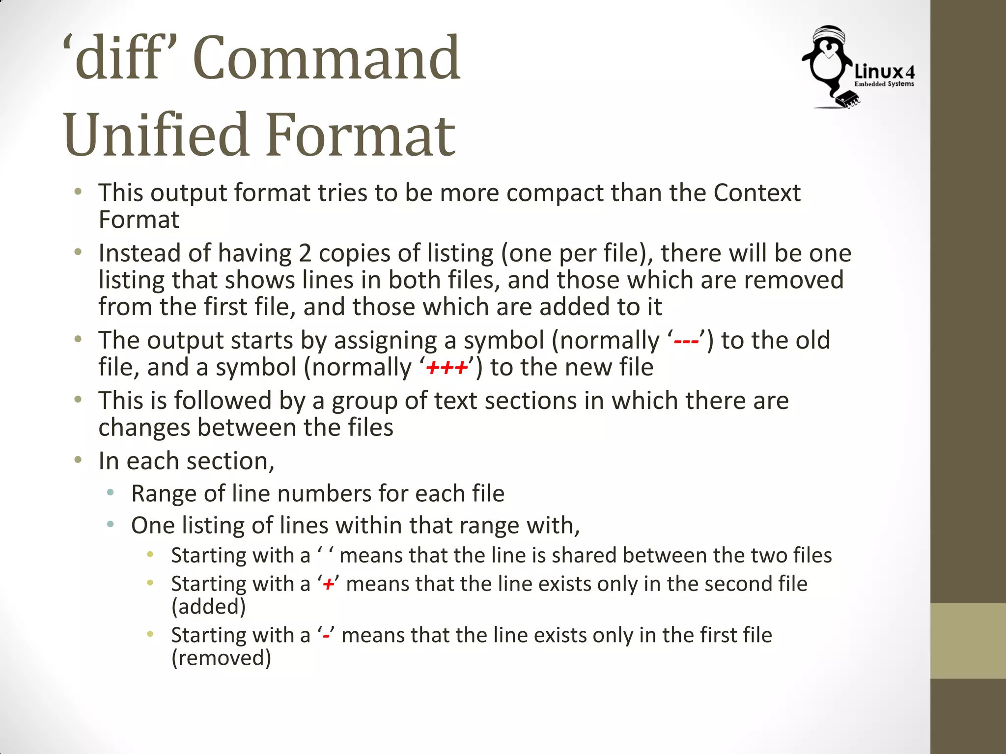 ‘diff’ Command
Unified Format
• This output format tries to be more compact than the Context
Format
• Instead of having 2 copies of listing (one per file), there will be one
listing that shows lines in both files, and those which are removed
from the first file, and those which are added to it
• The output starts by assigning a symbol (normally ‘---’) to the old
file, and a symbol (normally ‘+++’) to the new file
• This is followed by a group of text sections in which there are
changes between the files
• In each section,
• Range of line numbers for each file
• One listing of lines within that range with,
• Starting with a ‘ ‘ means that the line is shared between the two files
• Starting with a ‘+’ means that the line exists only in the second file
(added)
• Starting with a ‘-’ means that the line exists only in the first file
(removed)
 