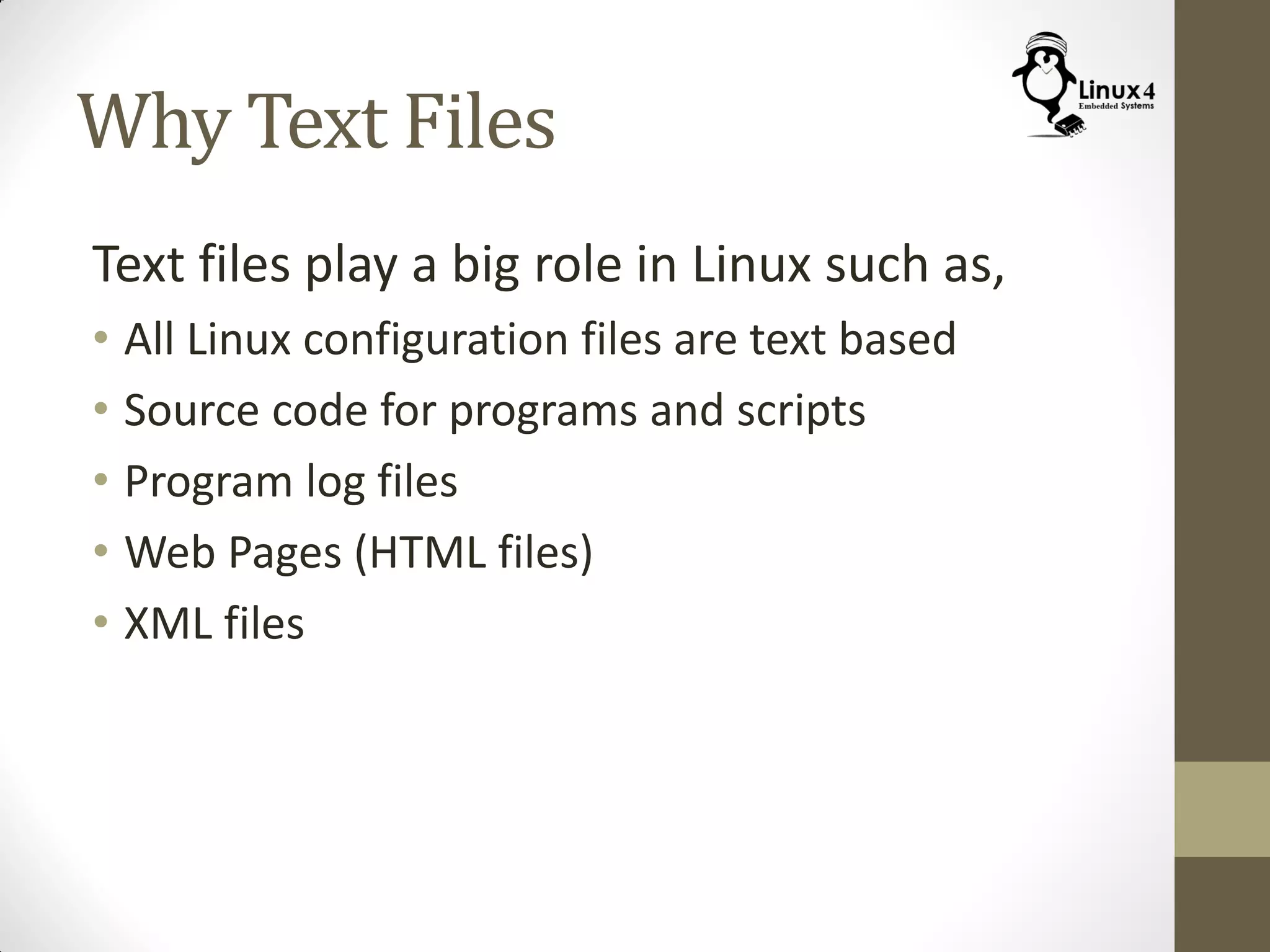 Why Text Files
Text files play a big role in Linux such as,
• All Linux configuration files are text based
• Source code for programs and scripts
• Program log files
• Web Pages (HTML files)
• XML files
 