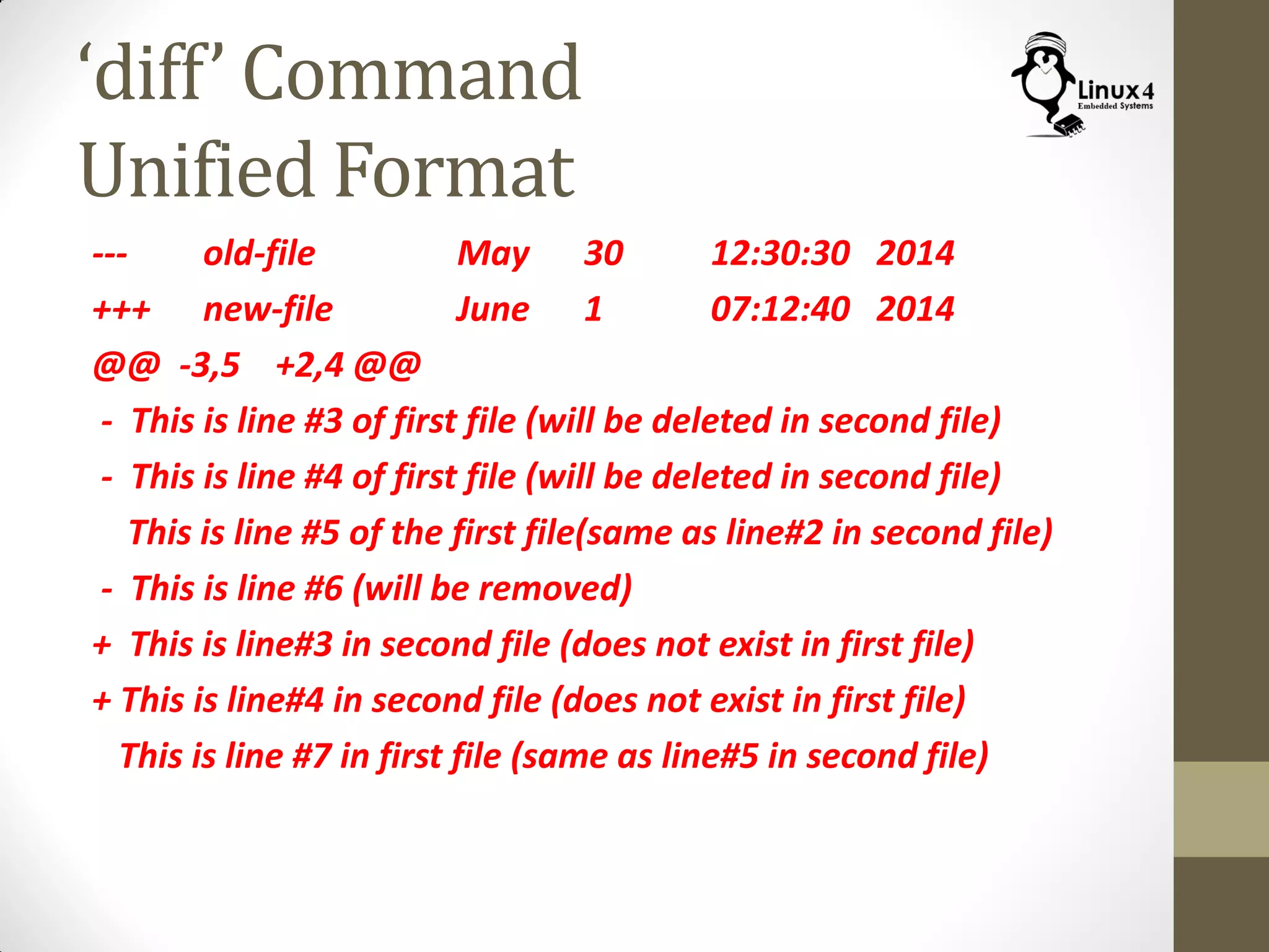‘diff’ Command
Unified Format
--- old-file May 30 12:30:30 2014
+++ new-file June 1 07:12:40 2014
@@ -3,5 +2,4 @@
- This is line #3 of first file (will be deleted in second file)
- This is line #4 of first file (will be deleted in second file)
This is line #5 of the first file(same as line#2 in second file)
- This is line #6 (will be removed)
+ This is line#3 in second file (does not exist in first file)
+ This is line#4 in second file (does not exist in first file)
This is line #7 in first file (same as line#5 in second file)
 