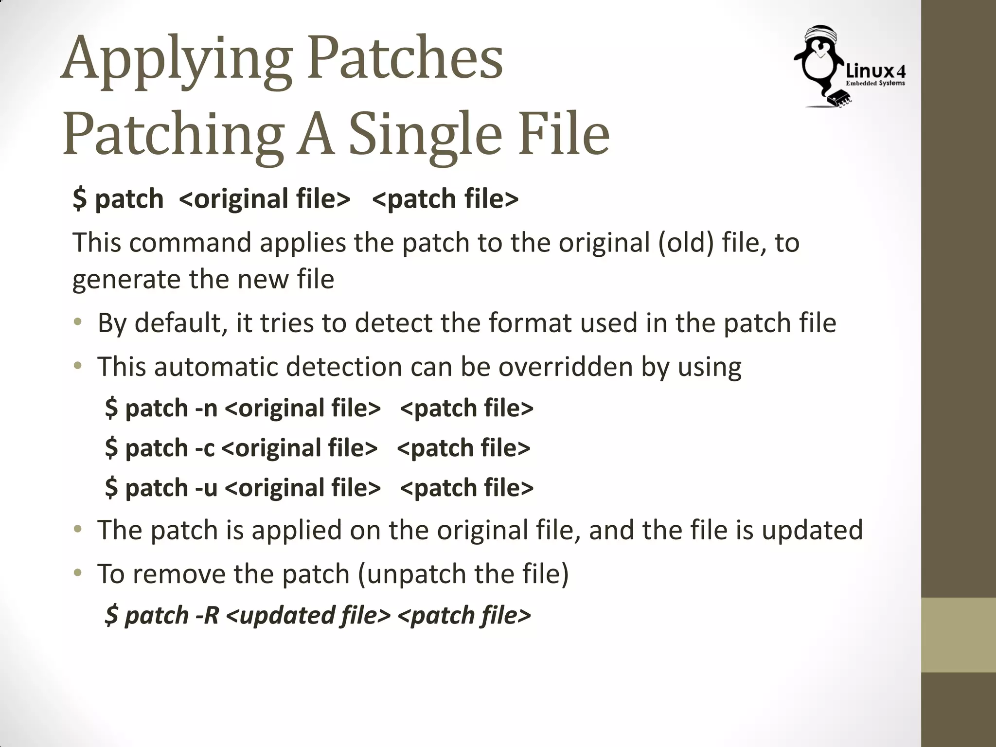 Applying Patches
Patching A Single File
$ patch <original file> <patch file>
This command applies the patch to the original (old) file, to
generate the new file
• By default, it tries to detect the format used in the patch file
• This automatic detection can be overridden by using
$ patch -n <original file> <patch file>
$ patch -c <original file> <patch file>
$ patch -u <original file> <patch file>
• The patch is applied on the original file, and the file is updated
• To remove the patch (unpatch the file)
$ patch -R <updated file> <patch file>
 