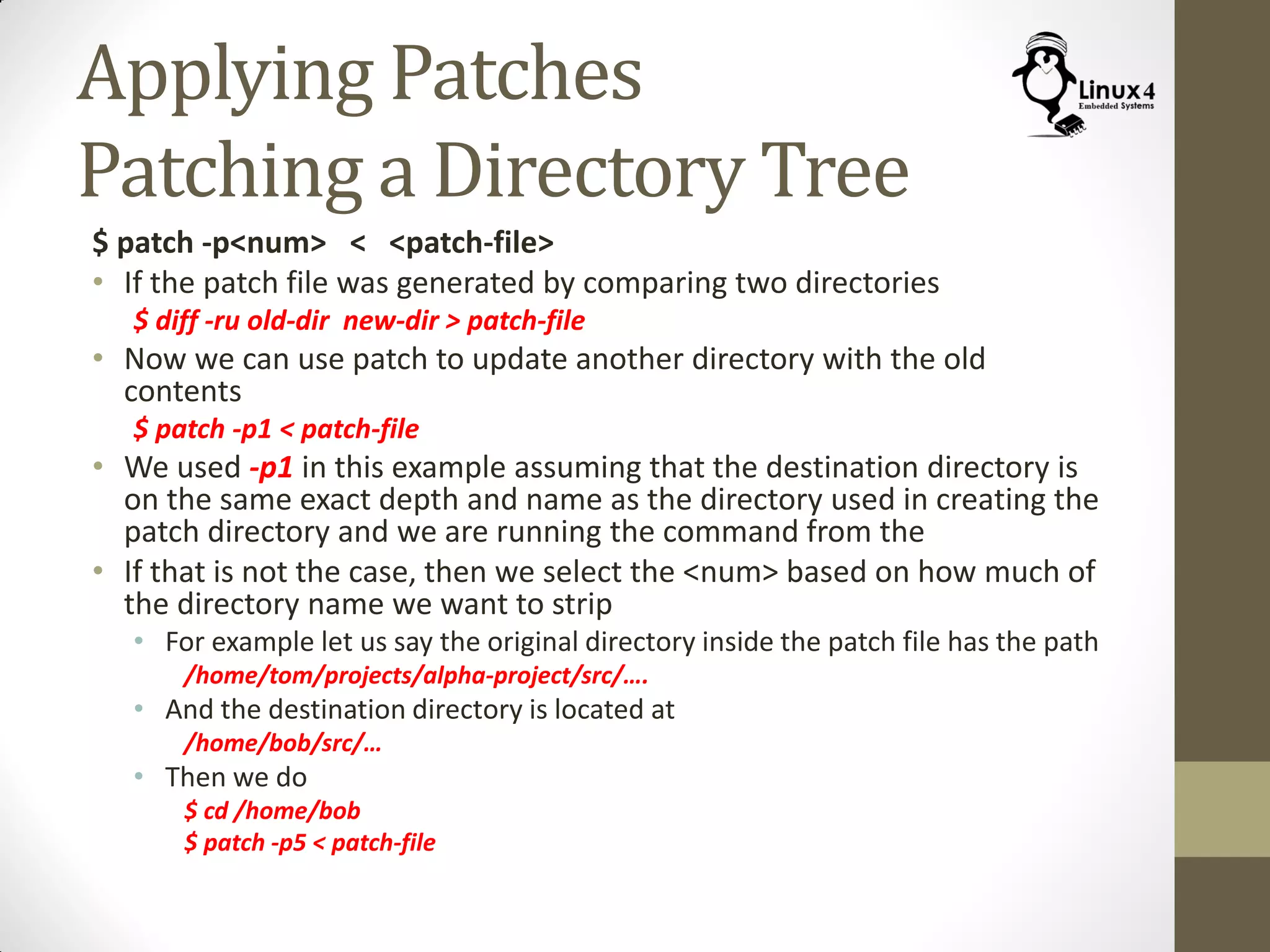Applying Patches
Patching a Directory Tree
$ patch -p<num> < <patch-file>
• If the patch file was generated by comparing two directories
$ diff -ru old-dir new-dir > patch-file
• Now we can use patch to update another directory with the old
contents
$ patch -p1 < patch-file
• We used -p1 in this example assuming that the destination directory is
on the same exact depth and name as the directory used in creating the
patch directory and we are running the command from the
• If that is not the case, then we select the <num> based on how much of
the directory name we want to strip
• For example let us say the original directory inside the patch file has the path
/home/tom/projects/alpha-project/src/….
• And the destination directory is located at
/home/bob/src/…
• Then we do
$ cd /home/bob
$ patch -p5 < patch-file
 