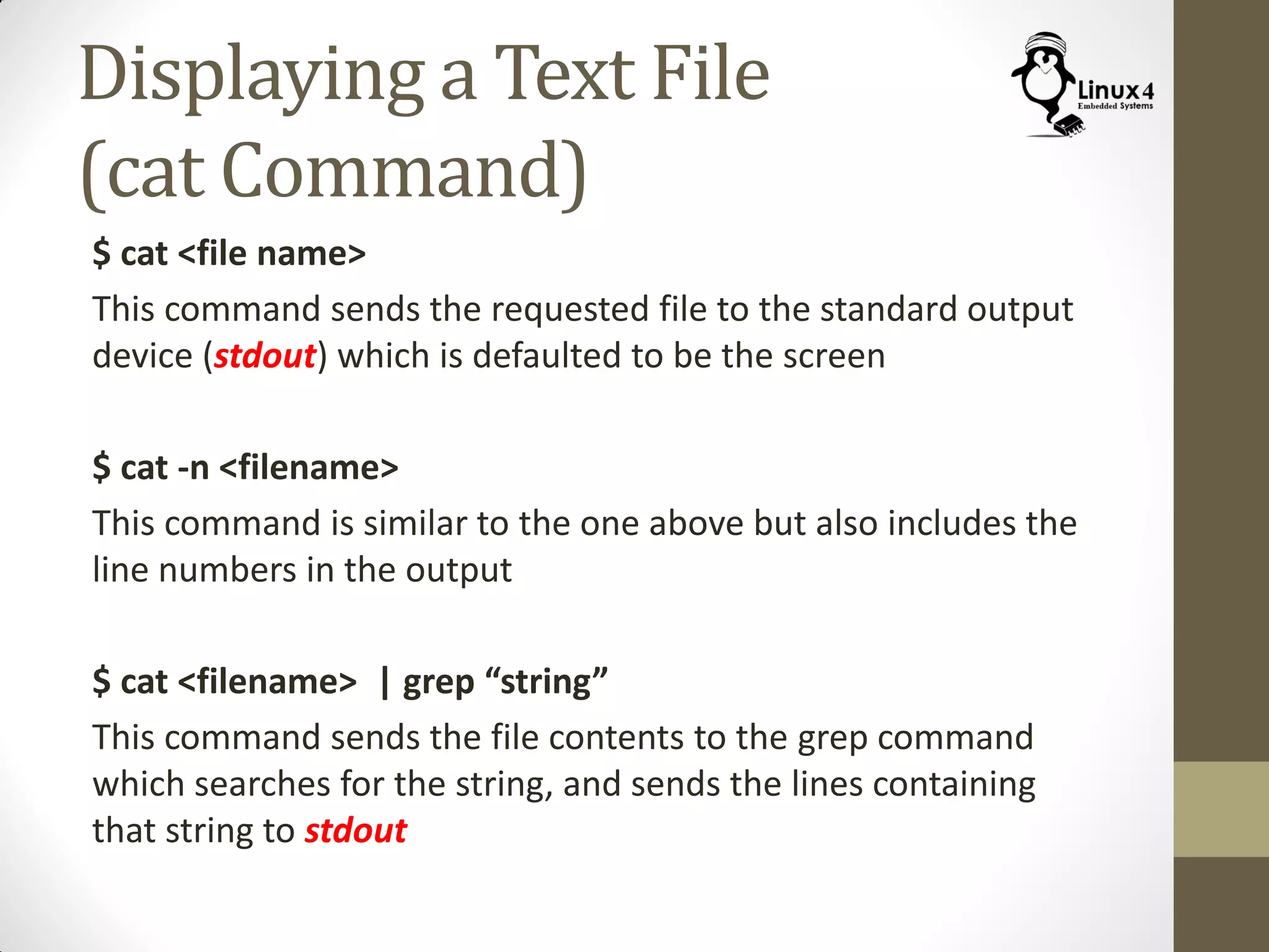 Displaying a Text File
(cat Command)
$ cat <file name>
This command sends the requested file to the standard output
device (stdout) which is defaulted to be the screen
$ cat -n <filename>
This command is similar to the one above but also includes the
line numbers in the output
$ cat <filename> | grep “string”
This command sends the file contents to the grep command
which searches for the string, and sends the lines containing
that string to stdout
 