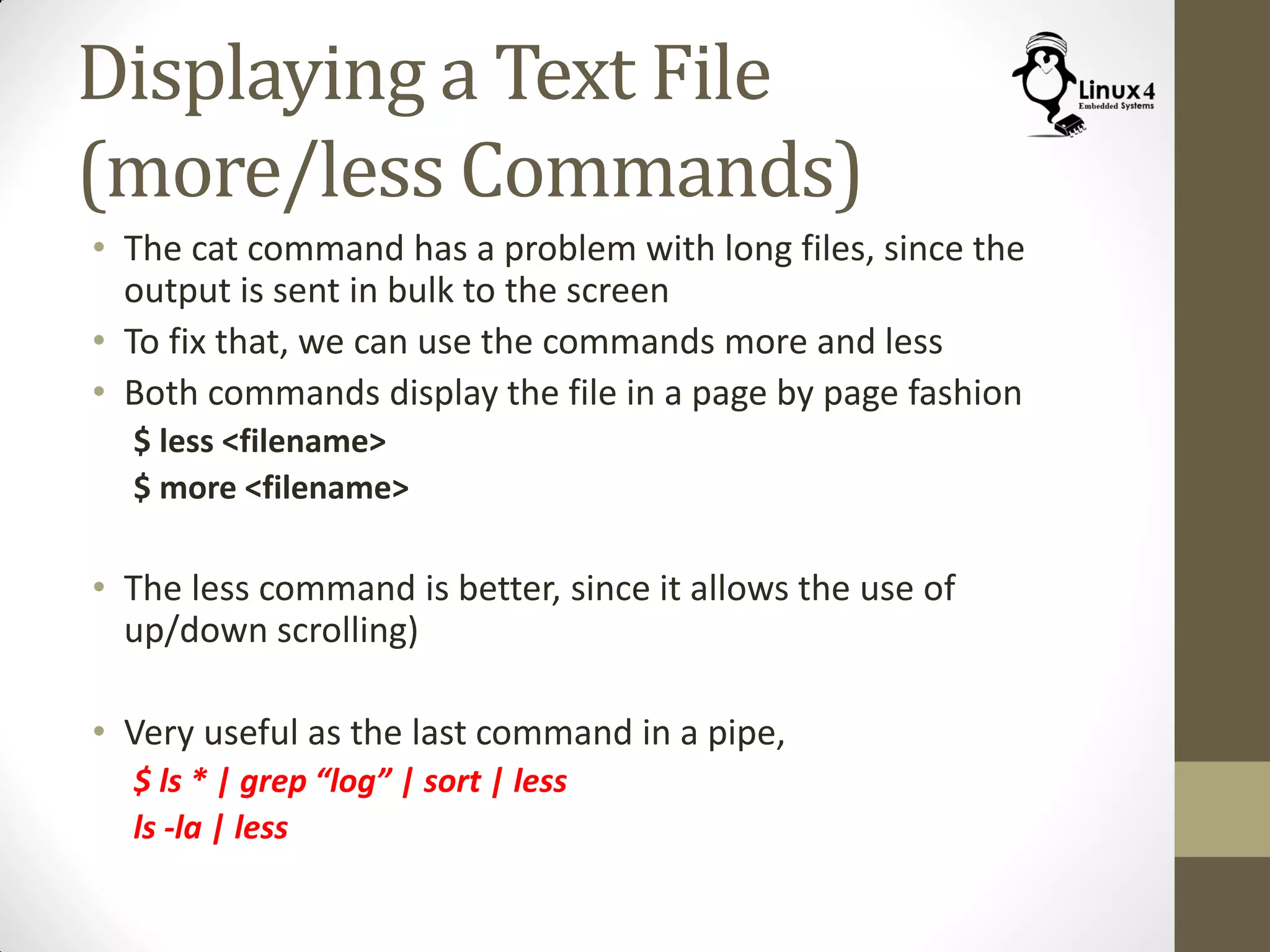 Displaying a Text File
(more/less Commands)
• The cat command has a problem with long files, since the
output is sent in bulk to the screen
• To fix that, we can use the commands more and less
• Both commands display the file in a page by page fashion
$ less <filename>
$ more <filename>
• The less command is better, since it allows the use of
up/down scrolling)
• Very useful as the last command in a pipe,
$ ls * | grep “log” | sort | less
ls -la | less
 