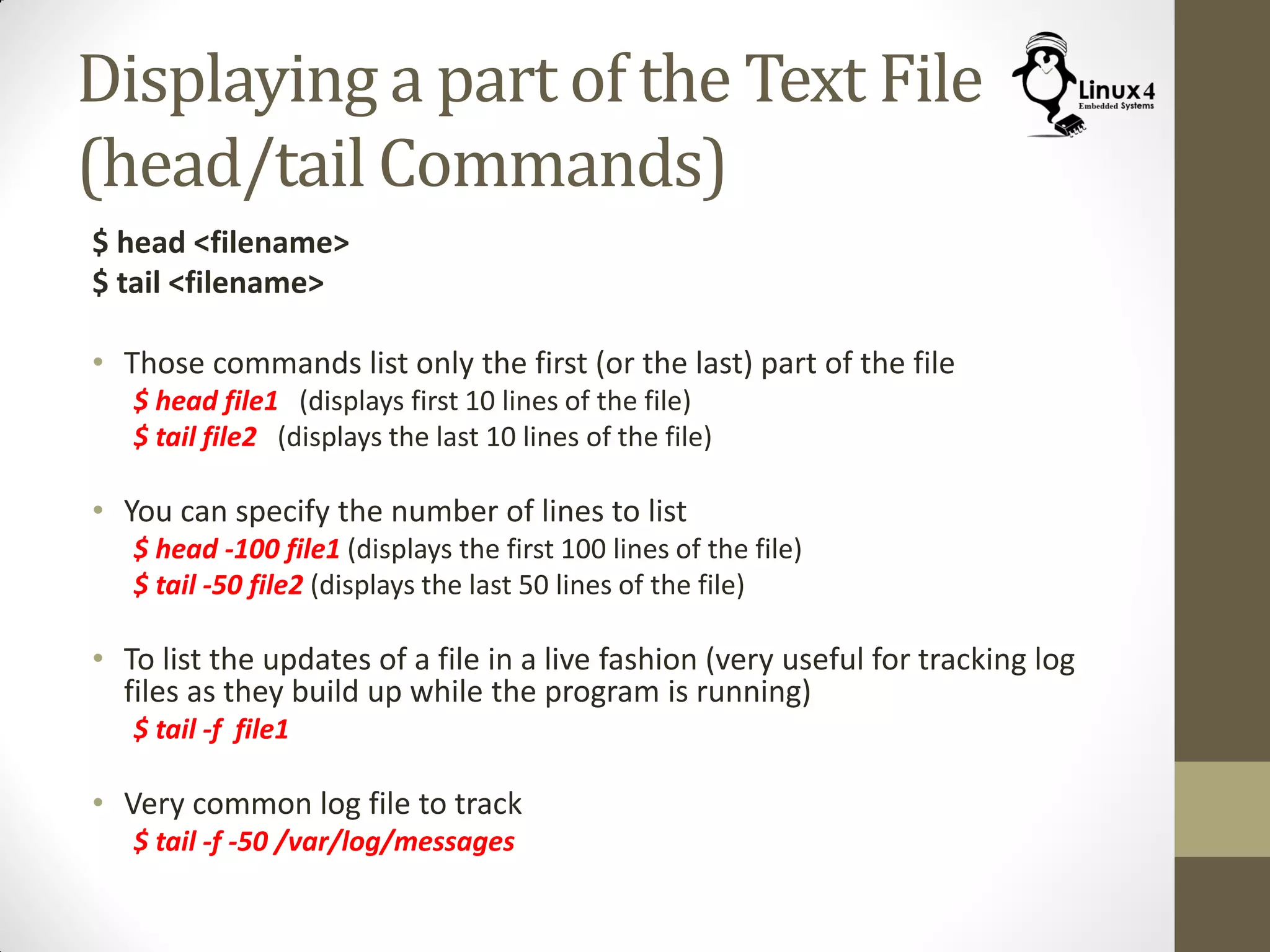 Displaying a part of the Text File
(head/tail Commands)
$ head <filename>
$ tail <filename>
• Those commands list only the first (or the last) part of the file
$ head file1 (displays first 10 lines of the file)
$ tail file2 (displays the last 10 lines of the file)
• You can specify the number of lines to list
$ head -100 file1 (displays the first 100 lines of the file)
$ tail -50 file2 (displays the last 50 lines of the file)
• To list the updates of a file in a live fashion (very useful for tracking log
files as they build up while the program is running)
$ tail -f file1
• Very common log file to track
$ tail -f -50 /var/log/messages
 