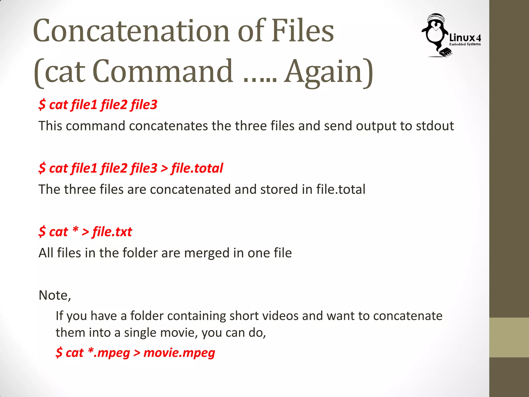 Concatenation of Files
(cat Command ….. Again)
$ cat file1 file2 file3
This command concatenates the three files and send output to stdout
$ cat file1 file2 file3 > file.total
The three files are concatenated and stored in file.total
$ cat * > file.txt
All files in the folder are merged in one file
Note,
If you have a folder containing short videos and want to concatenate
them into a single movie, you can do,
$ cat *.mpeg > movie.mpeg
 