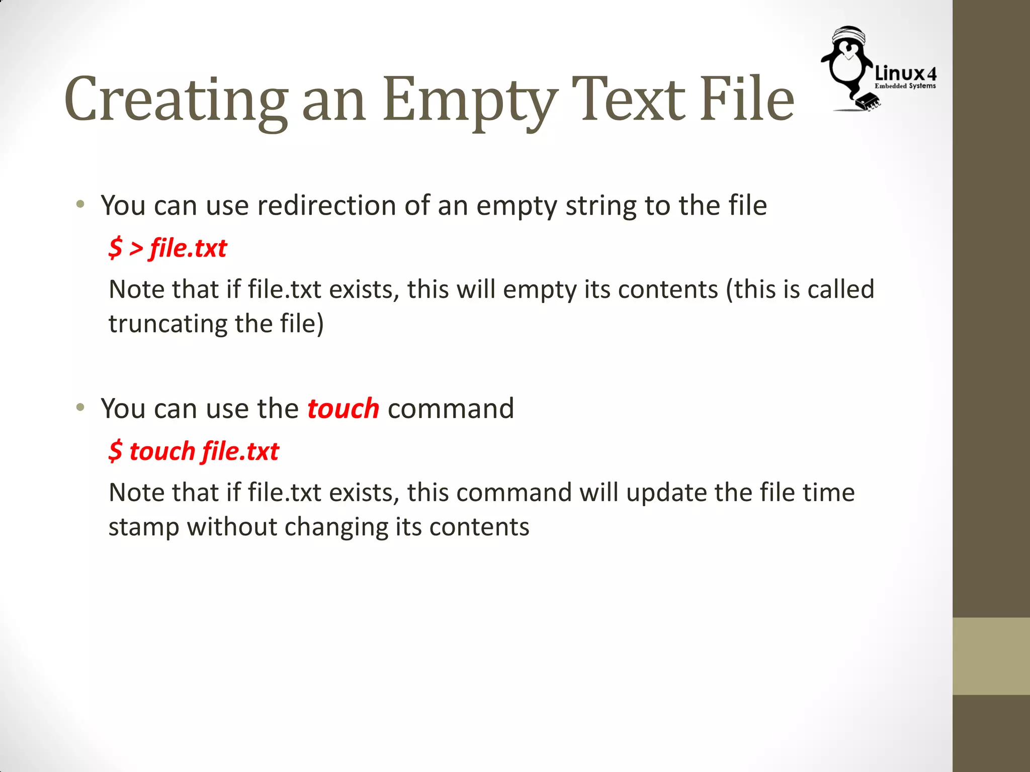 Creating an Empty Text File
• You can use redirection of an empty string to the file
$ > file.txt
Note that if file.txt exists, this will empty its contents (this is called
truncating the file)
• You can use the touch command
$ touch file.txt
Note that if file.txt exists, this command will update the file time
stamp without changing its contents
 