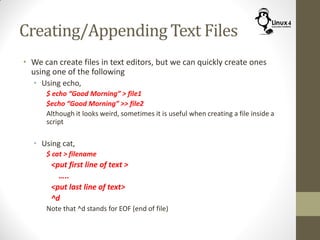 Creating/Appending Text Files
• We can create files in text editors, but we can quickly create ones
using one of the following
• Using echo,
$ echo “Good Morning” > file1
$echo “Good Morning” >> file2
Although it looks weird, sometimes it is useful when creating a file inside a
script
• Using cat,
$ cat > filename
<put first line of text >
…..
<put last line of text>
^d
Note that ^d stands for EOF (end of file)
 